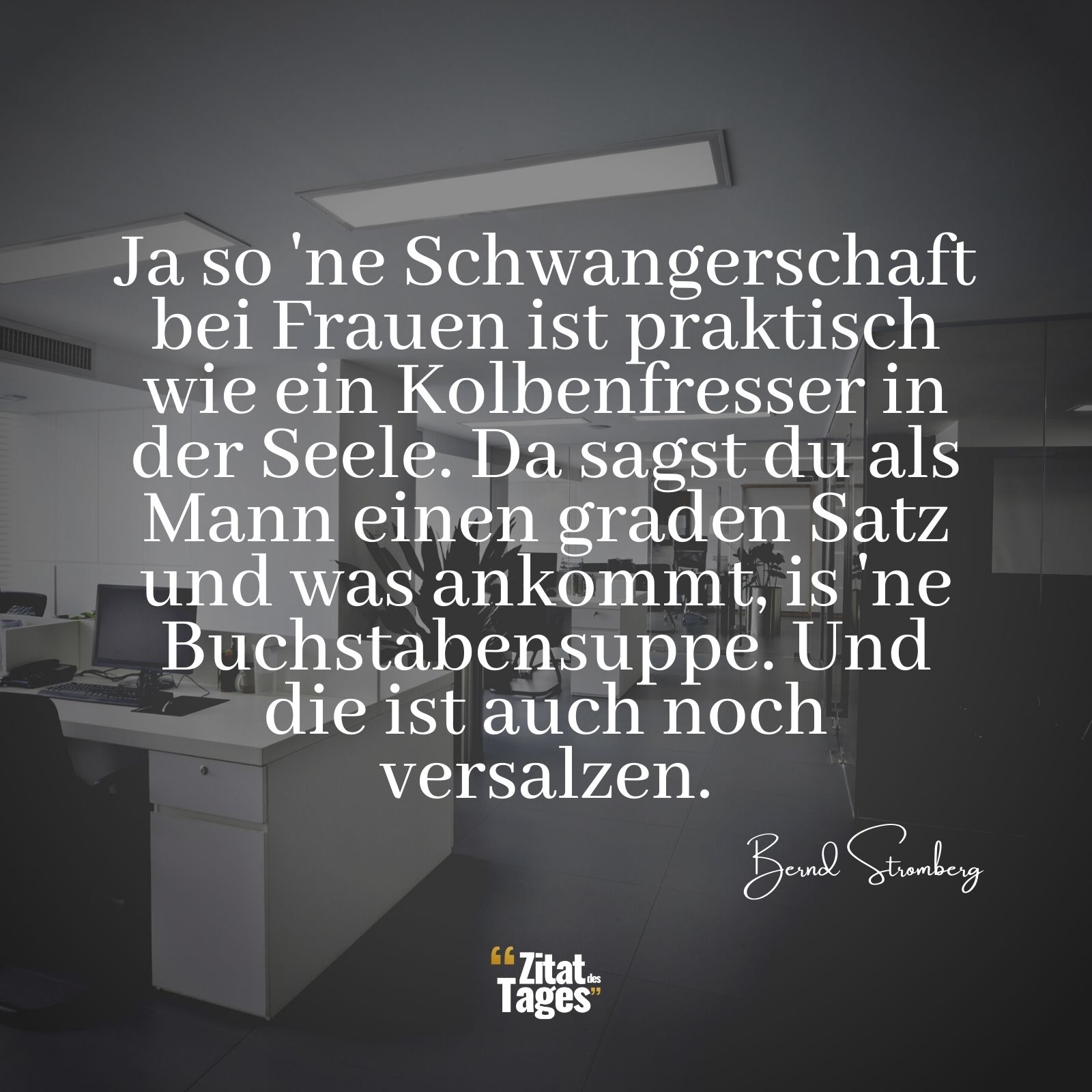 Ja so 'ne Schwangerschaft bei Frauen ist praktisch wie ein Kolbenfresser in der Seele. Da sagst du als Mann einen graden Satz und was ankommt, is 'ne Buchstabensuppe. Und die ist auch noch versalzen. - Bernd Stromberg