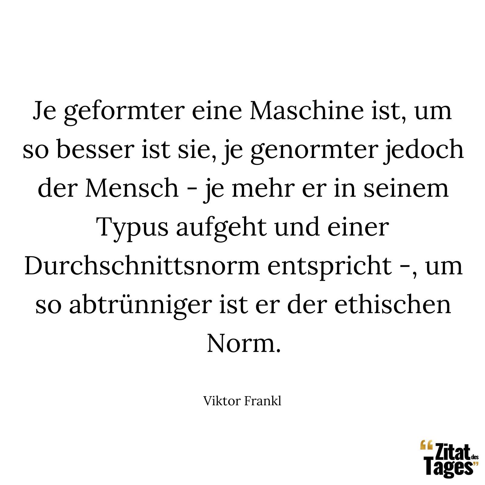 Je geformter eine Maschine ist, um so besser ist sie, je genormter jedoch der Mensch - je mehr er in seinem Typus aufgeht und einer Durchschnittsnorm entspricht -, um so abtrünniger ist er der ethischen Norm. - Viktor Frankl