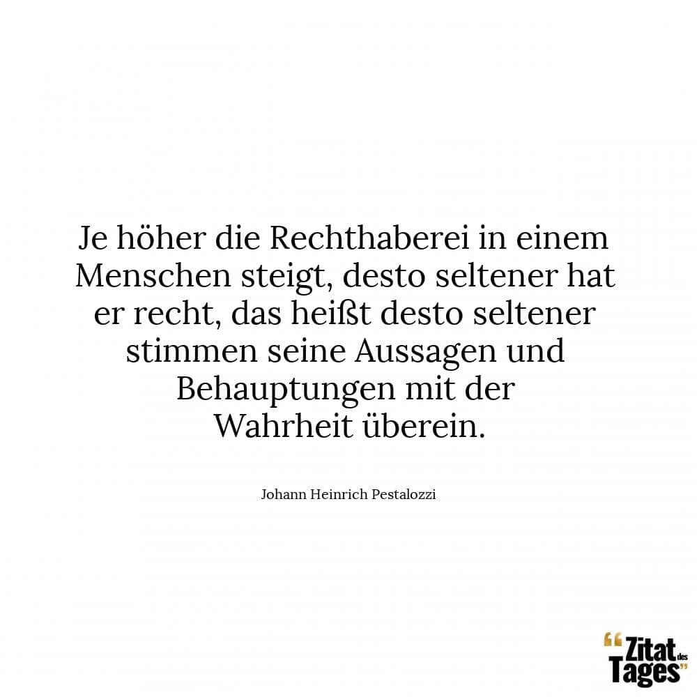 Je höher die Rechthaberei in einem Menschen steigt, desto seltener hat er recht, das heißt desto seltener stimmen seine Aussagen und Behauptungen mit der Wahrheit überein. - Johann Heinrich Pestalozzi