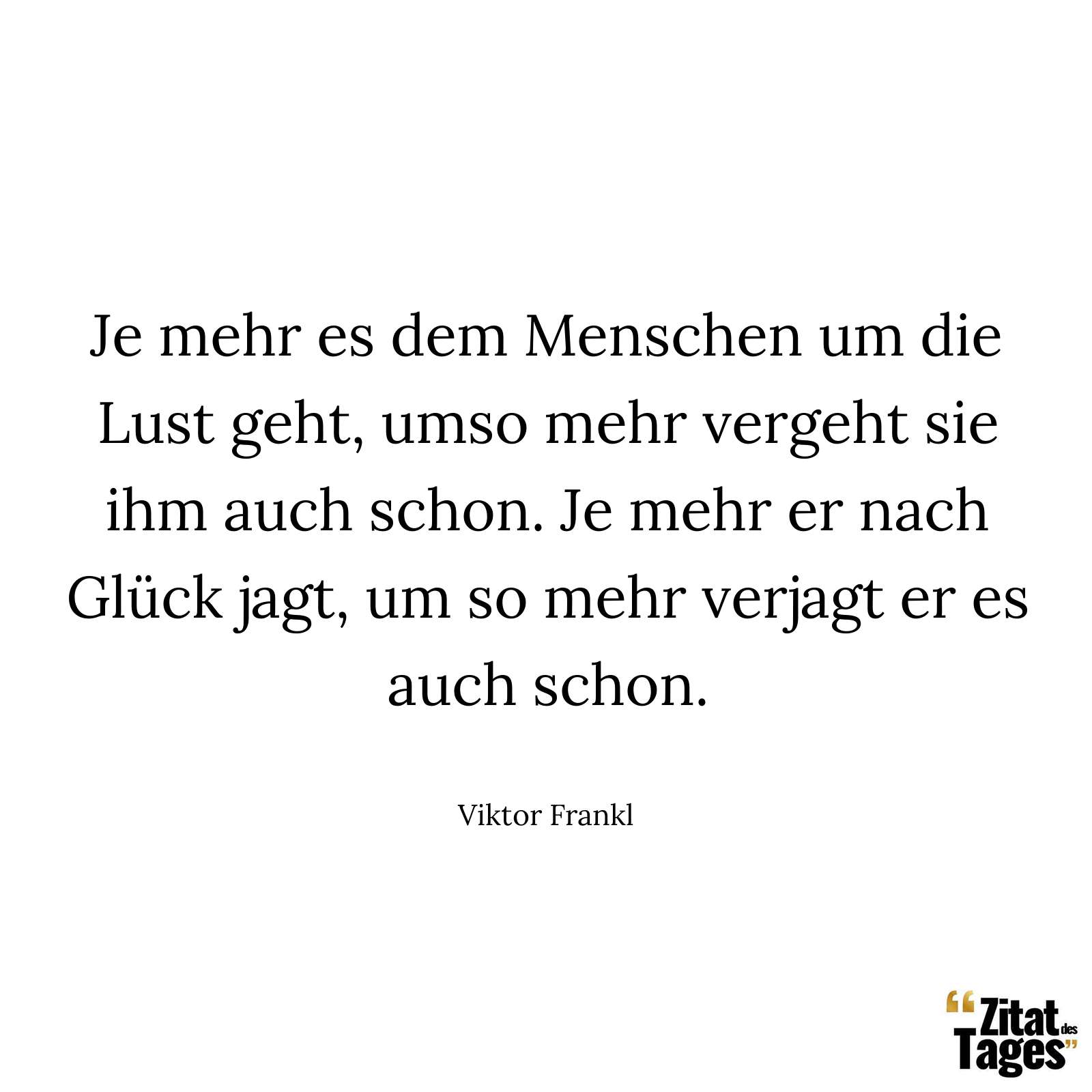 Je mehr es dem Menschen um die Lust geht, umso mehr vergeht sie ihm auch schon. Je mehr er nach Glück jagt, um so mehr verjagt er es auch schon. - Viktor Frankl