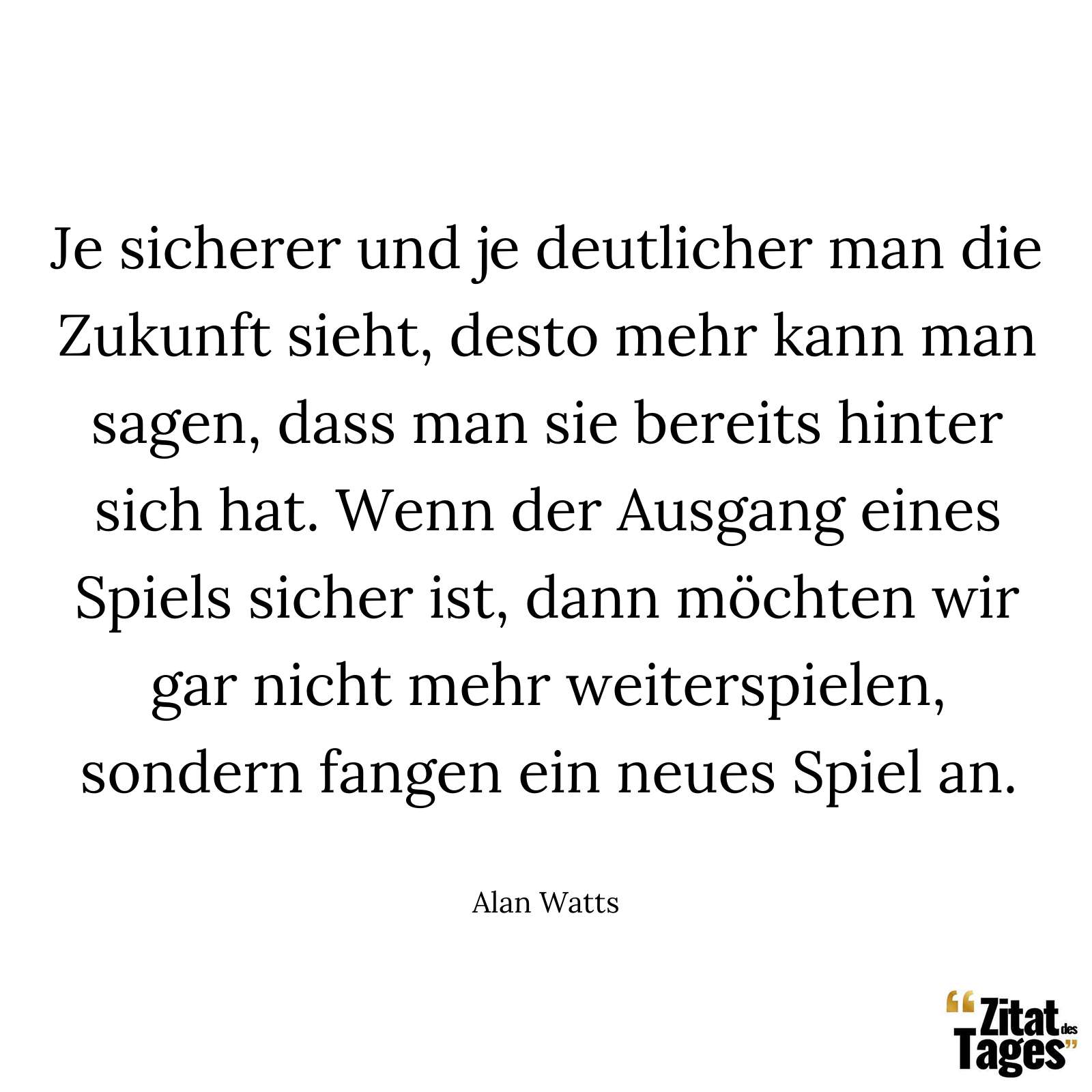 Je sicherer und je deutlicher man die Zukunft sieht, desto mehr kann man sagen, dass man sie bereits hinter sich hat. Wenn der Ausgang eines Spiels sicher ist, dann möchten wir gar nicht mehr weiterspielen, sondern fangen ein neues Spiel an. - Alan Watts