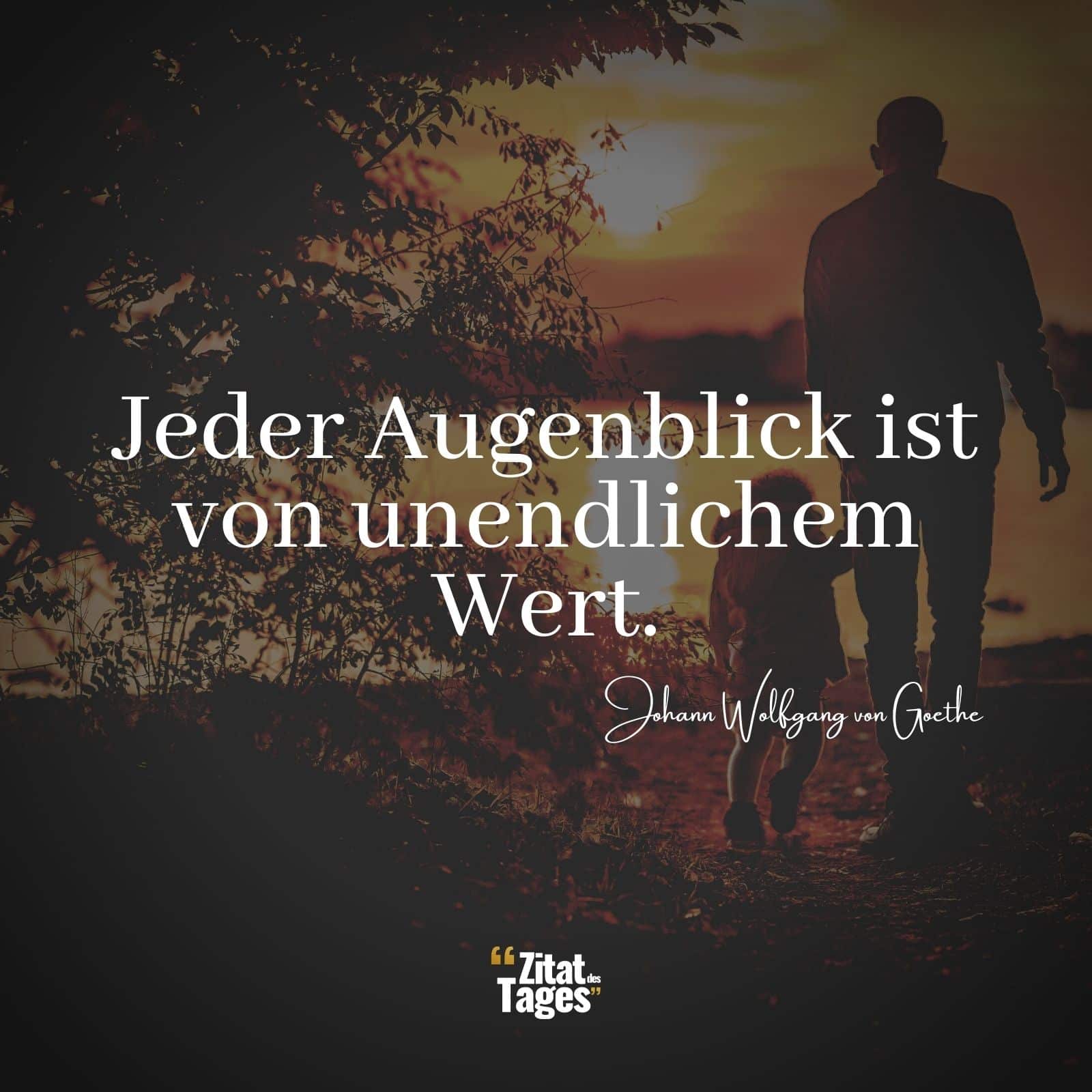 Jeder Augenblick ist von unendlichem Wert. - Johann Wolfgang von Goethe