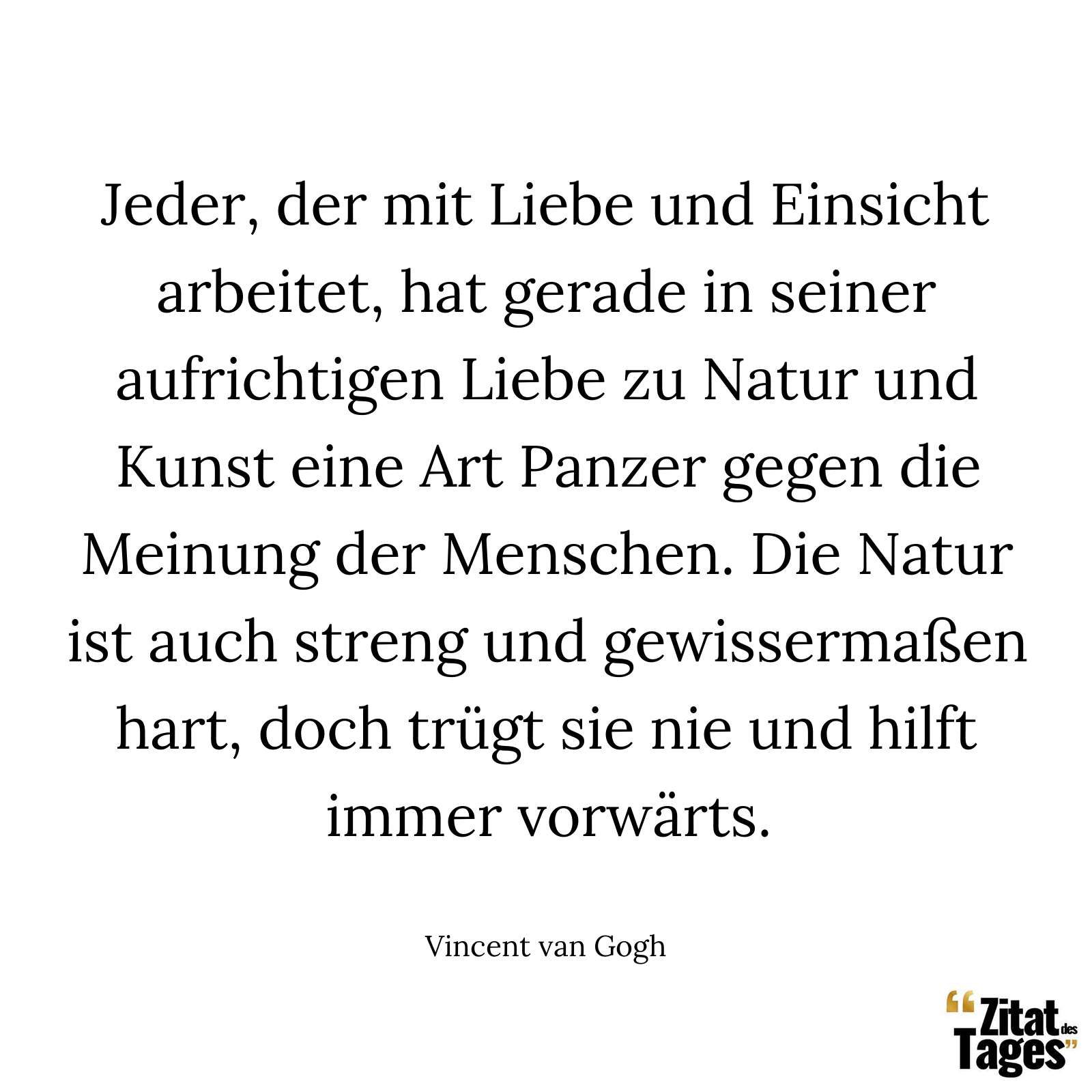 Jeder, der mit Liebe und Einsicht arbeitet, hat gerade in seiner aufrichtigen Liebe zu Natur und Kunst eine Art Panzer gegen die Meinung der Menschen. Die Natur ist auch streng und gewissermaßen hart, doch trügt sie nie und hilft immer vorwärts. - Vincent van Gogh