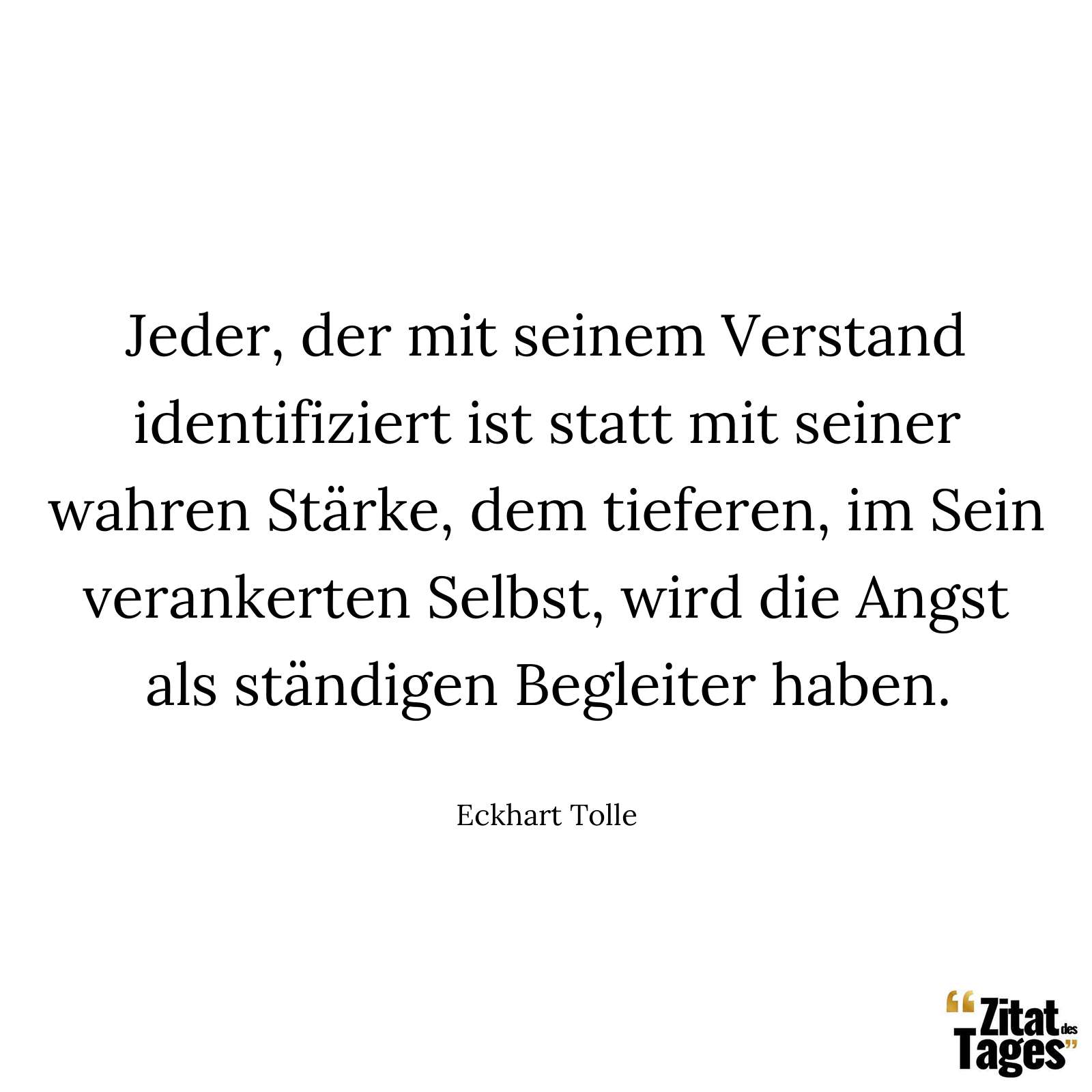 Jeder, der mit seinem Verstand identifiziert ist statt mit seiner wahren Stärke, dem tieferen, im Sein verankerten Selbst, wird die Angst als ständigen Begleiter haben. - Eckhart Tolle