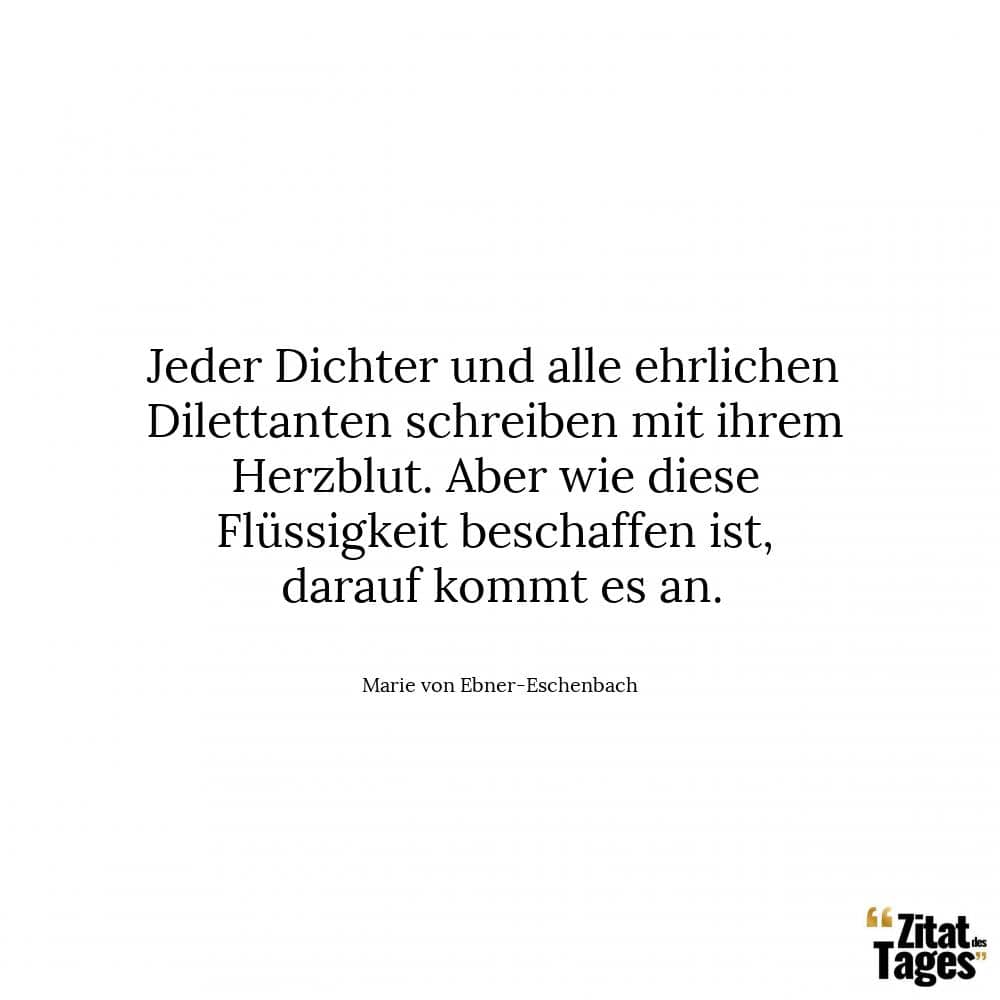 Jeder Dichter und alle ehrlichen Dilettanten schreiben mit ihrem Herzblut. Aber wie diese Flüssigkeit beschaffen ist, darauf kommt es an. - Marie von Ebner-Eschenbach