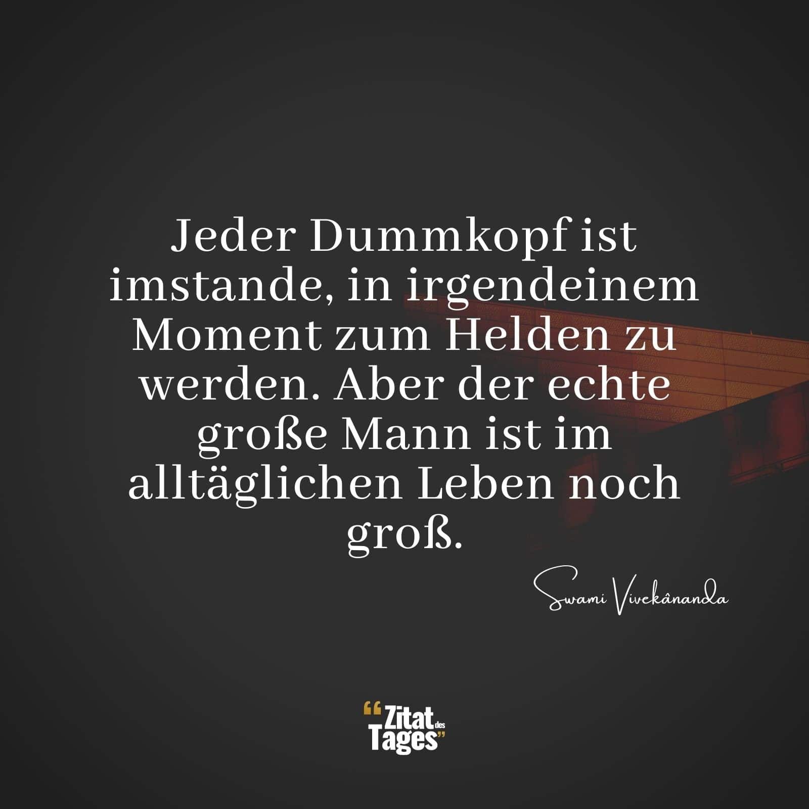 Jeder Dummkopf ist imstande, in irgendeinem Moment zum Helden zu werden. Aber der echte große Mann ist im alltäglichen Leben noch groß. - Swami Vivekânanda