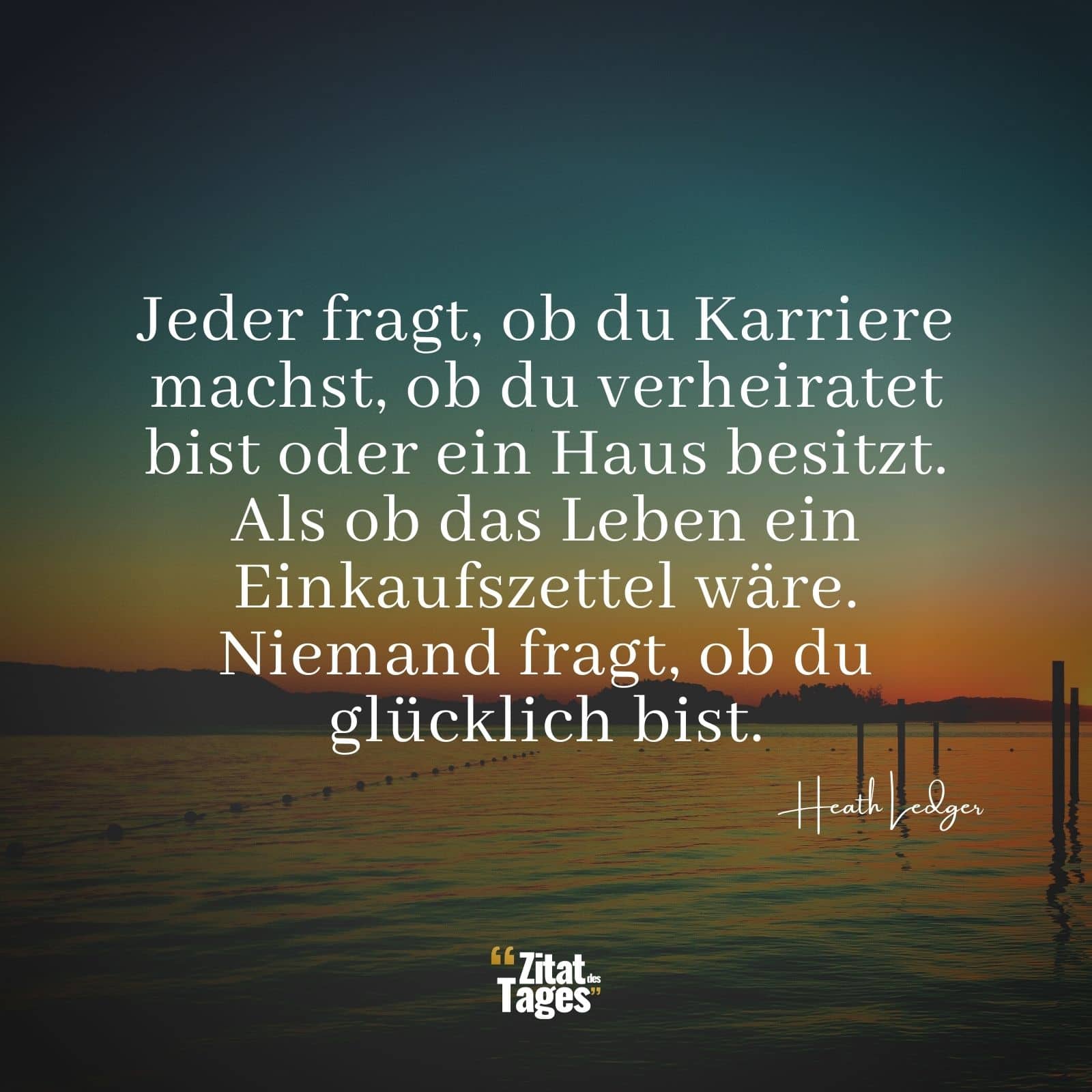 Jeder fragt, ob du Karriere machst, ob du verheiratet bist oder ein Haus besitzt. Als ob das Leben ein Einkaufszettel wäre. Niemand fragt, ob du glücklich bist. - Heath Ledger