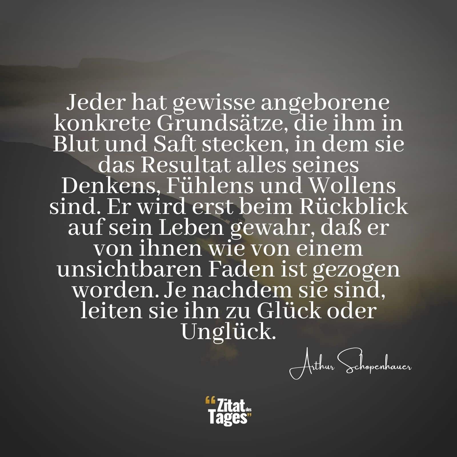 Jeder hat gewisse angeborene konkrete Grundsätze, die ihm in Blut und Saft stecken, in dem sie das Resultat alles seines Denkens, Fühlens und Wollens sind. Er wird erst beim Rückblick auf sein Leben gewahr, daß er von ihnen wie von einem unsichtbaren Faden ist gezogen worden. Je nachdem sie sind, leiten sie ihn zu Glück oder Unglück. - Arthur Schopenhauer