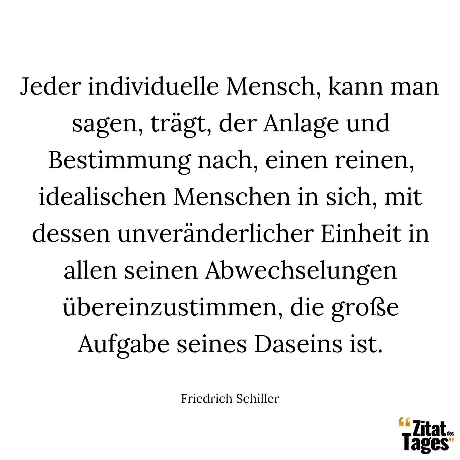 Jeder individuelle Mensch, kann man sagen, trägt, der Anlage und Bestimmung nach, einen reinen, idealischen Menschen in sich, mit dessen unveränderlicher Einheit in allen seinen Abwechselungen übereinzustimmen, die große Aufgabe seines Daseins ist. - Friedrich Schiller