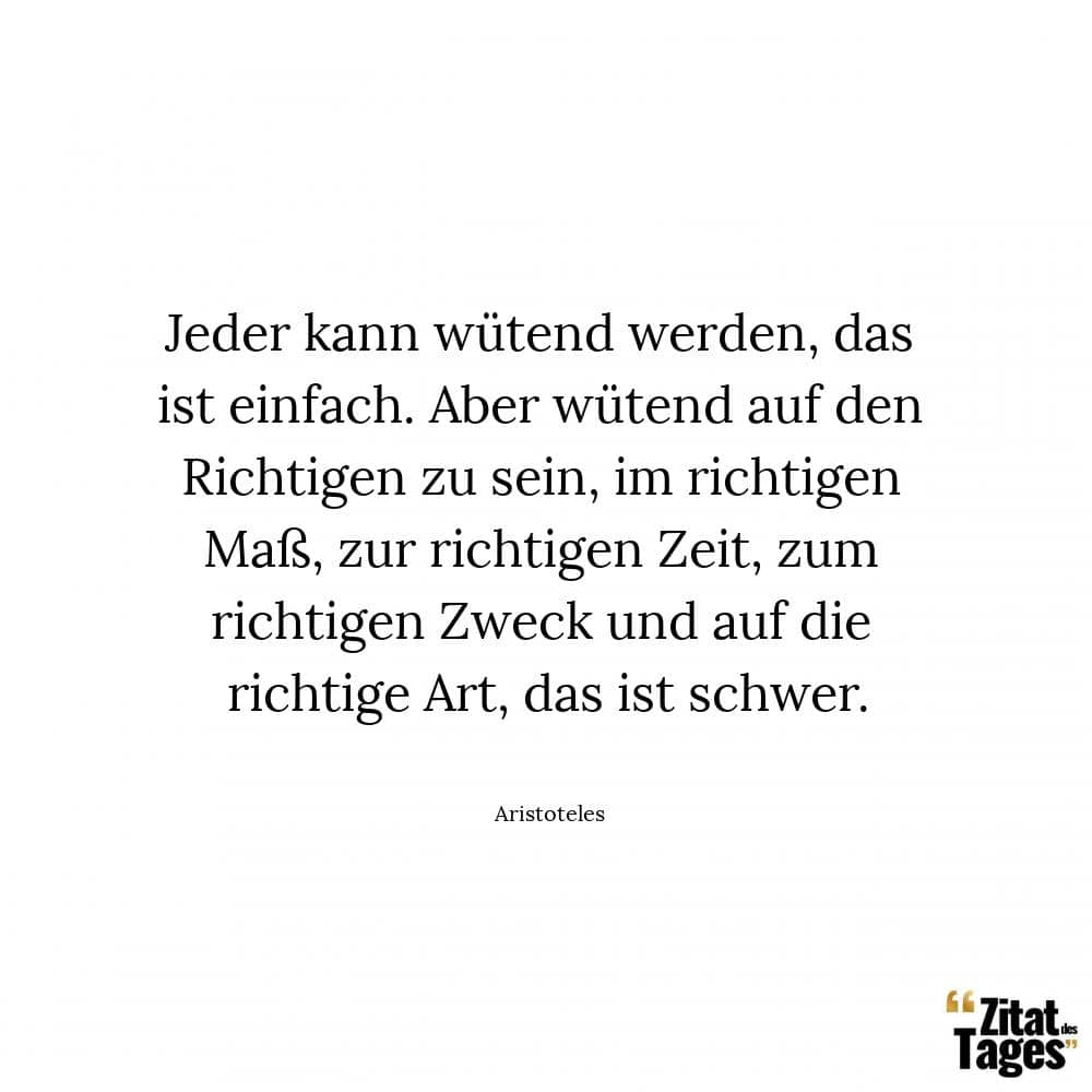 Jeder kann wütend werden, das ist einfach. Aber wütend auf den Richtigen zu sein, im richtigen Maß, zur richtigen Zeit, zum richtigen Zweck und auf die richtige Art, das ist schwer. - Aristoteles