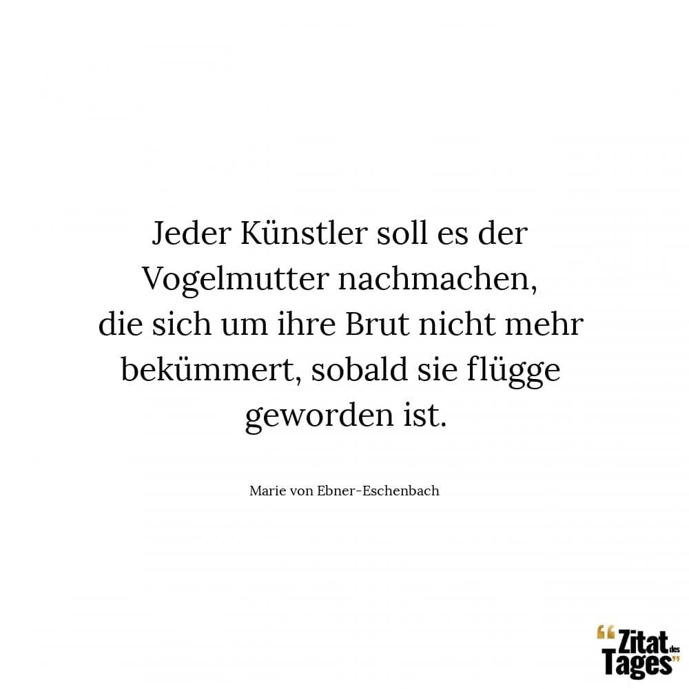 Jeder Künstler soll es der Vogelmutter nachmachen, die sich um ihre Brut nicht mehr bekümmert, sobald sie flügge geworden ist. - Marie von Ebner-Eschenbach