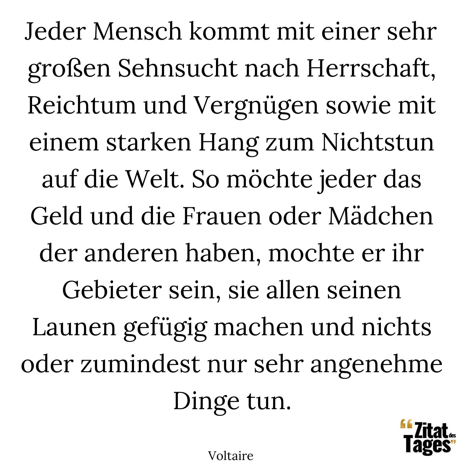 Jeder Mensch kommt mit einer sehr großen Sehnsucht nach Herrschaft, Reichtum und Vergnügen sowie mit einem starken Hang zum Nichtstun auf die Welt. So möchte jeder das Geld und die Frauen oder Mädchen der anderen haben, mochte er ihr Gebieter sein, sie allen seinen Launen gefügig machen und nichts oder zumindest nur sehr angenehme Dinge tun. - Voltaire