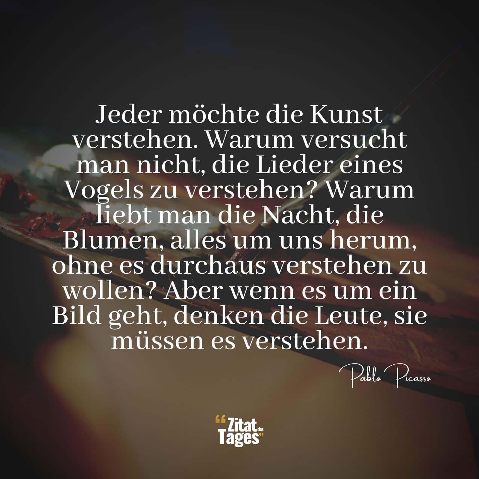 Jeder möchte die Kunst verstehen. Warum versucht man nicht, die Lieder eines Vogels zu verstehen? Warum liebt man die Nacht, die Blumen, alles um uns herum, ohne es durchaus verstehen zu wollen? Aber wenn es um ein Bild geht, denken die Leute, sie müssen es verstehen. - Pablo Picasso