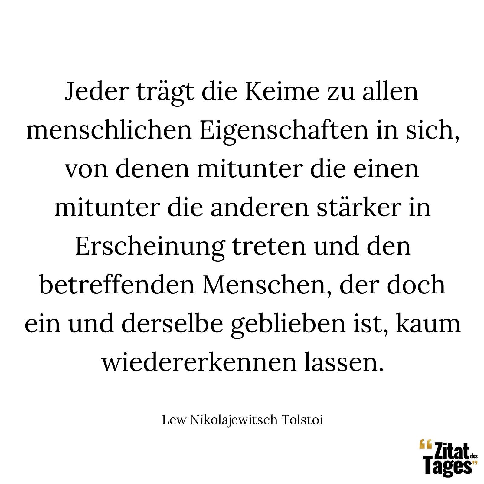 Jeder trägt die Keime zu allen menschlichen Eigenschaften in sich, von denen mitunter die einen mitunter die anderen stärker in Erscheinung treten und den betreffenden Menschen, der doch ein und derselbe geblieben ist, kaum wiedererkennen lassen. - Lew Nikolajewitsch Tolstoi