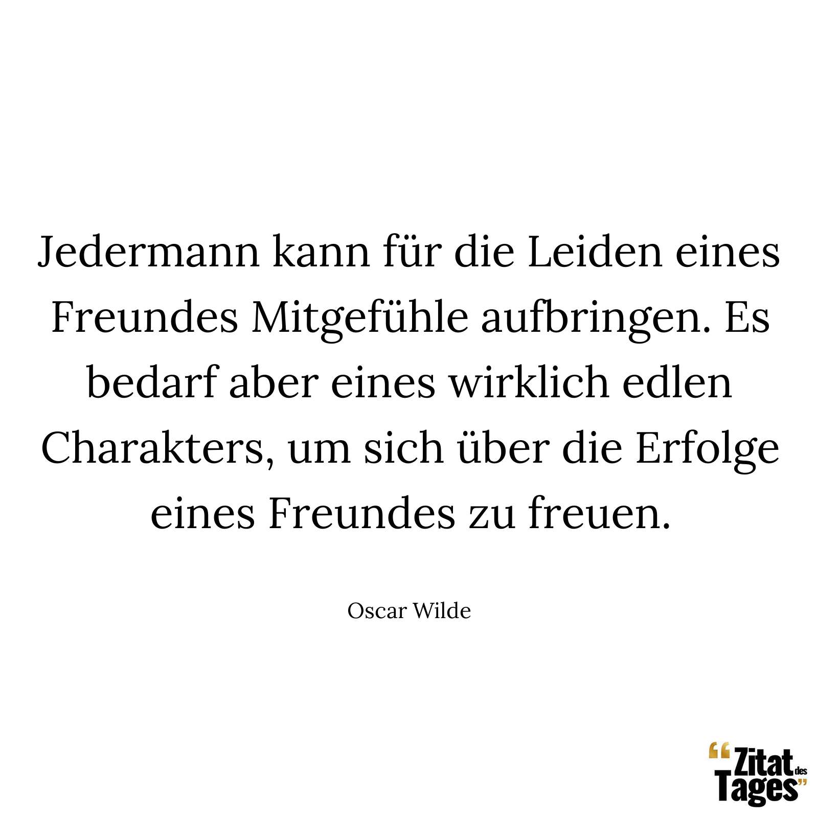 Jedermann kann für die Leiden eines Freundes Mitgefühle aufbringen. Es bedarf aber eines wirklich edlen Charakters, um sich über die Erfolge eines Freundes zu freuen. - Oscar Wilde