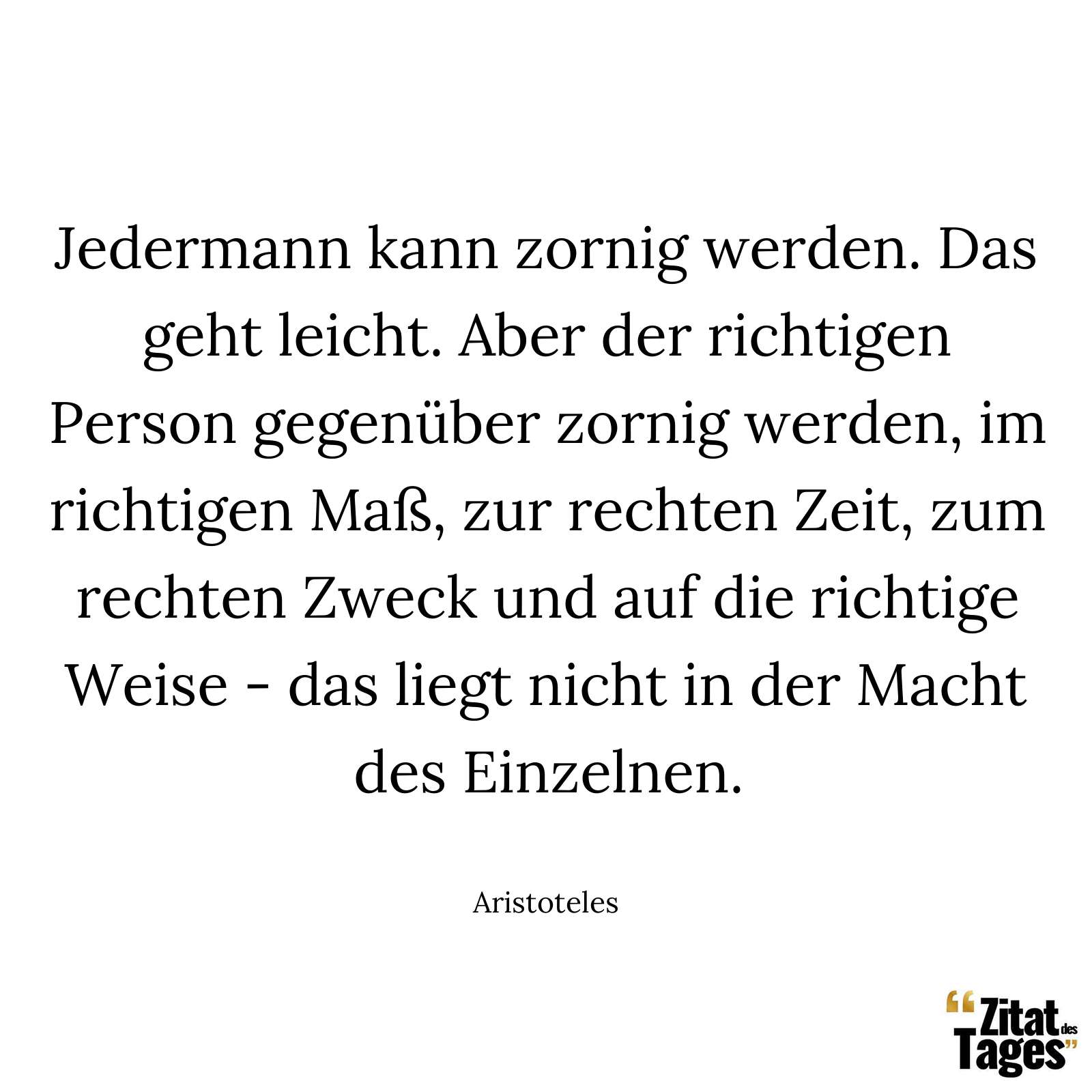 Jedermann kann zornig werden. Das geht leicht. Aber der richtigen Person gegenüber zornig werden, im richtigen Maß, zur rechten Zeit, zum rechten Zweck und auf die richtige Weise - das liegt nicht in der Macht des Einzelnen. - Aristoteles