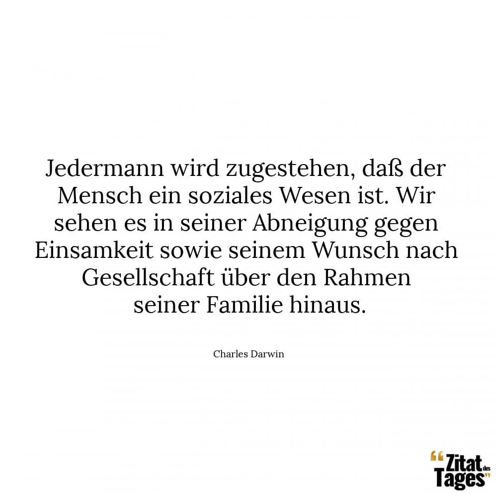 Jedermann wird zugestehen, daß der Mensch ein soziales Wesen ist. Wir sehen es in seiner Abneigung gegen Einsamkeit sowie seinem Wunsch nach Gesellschaft über den Rahmen seiner Familie hinaus. - Charles Darwin