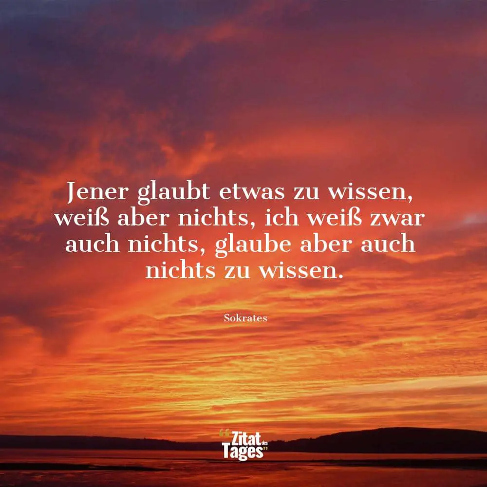 Jener glaubt etwas zu wissen, weiß aber nichts, ich weiß zwar auch nichts, glaube aber auch nichts zu wissen. - Sokrates