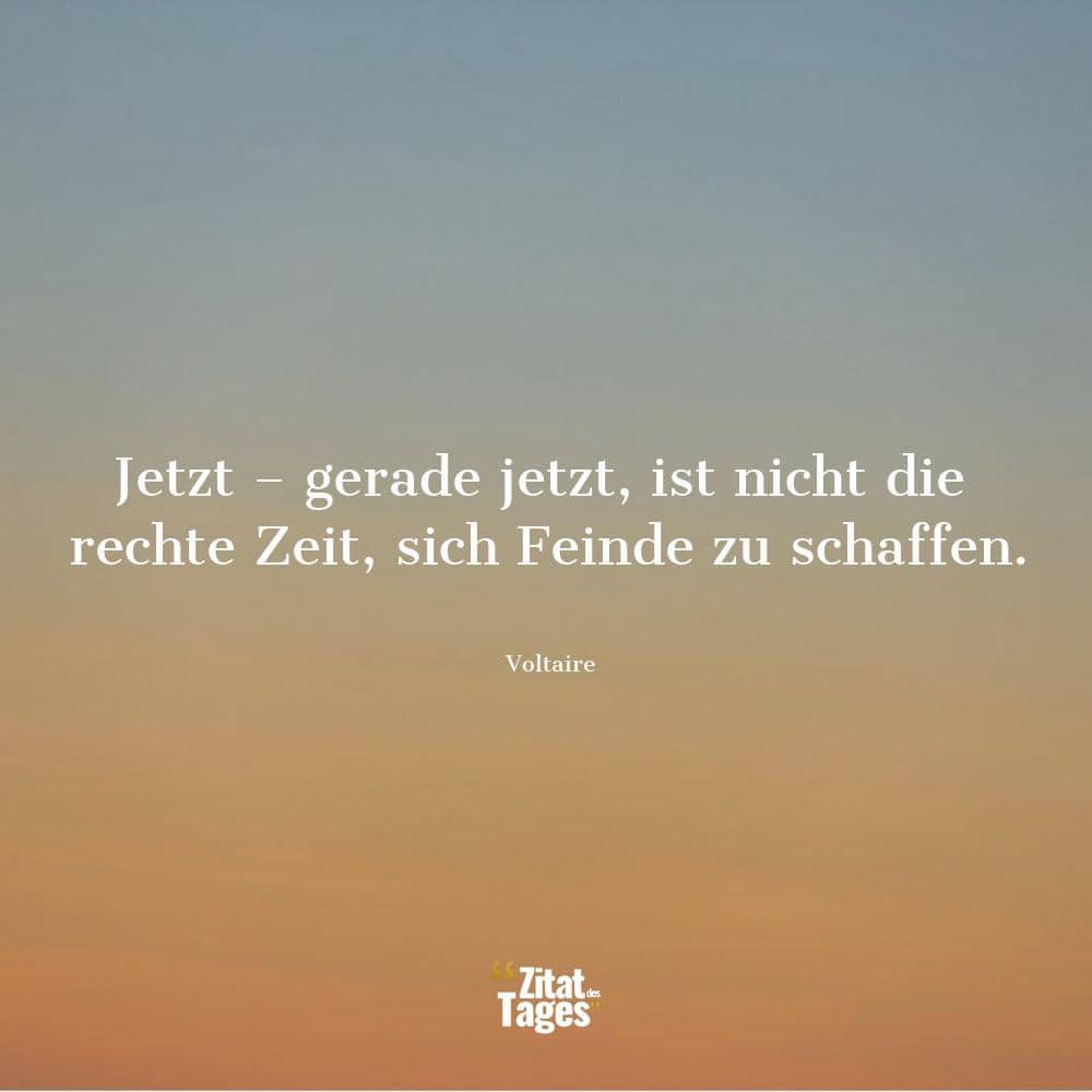 Jetzt – gerade jetzt, ist nicht die rechte Zeit, sich Feinde zu schaffen. - Voltaire