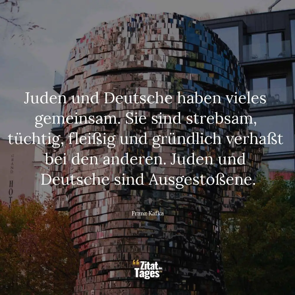 Juden und Deutsche haben vieles gemeinsam. Sie sind strebsam, tüchtig, fleißig und gründlich verhaßt bei den anderen. Juden und Deutsche sind Ausgestoßene. - Franz Kafka