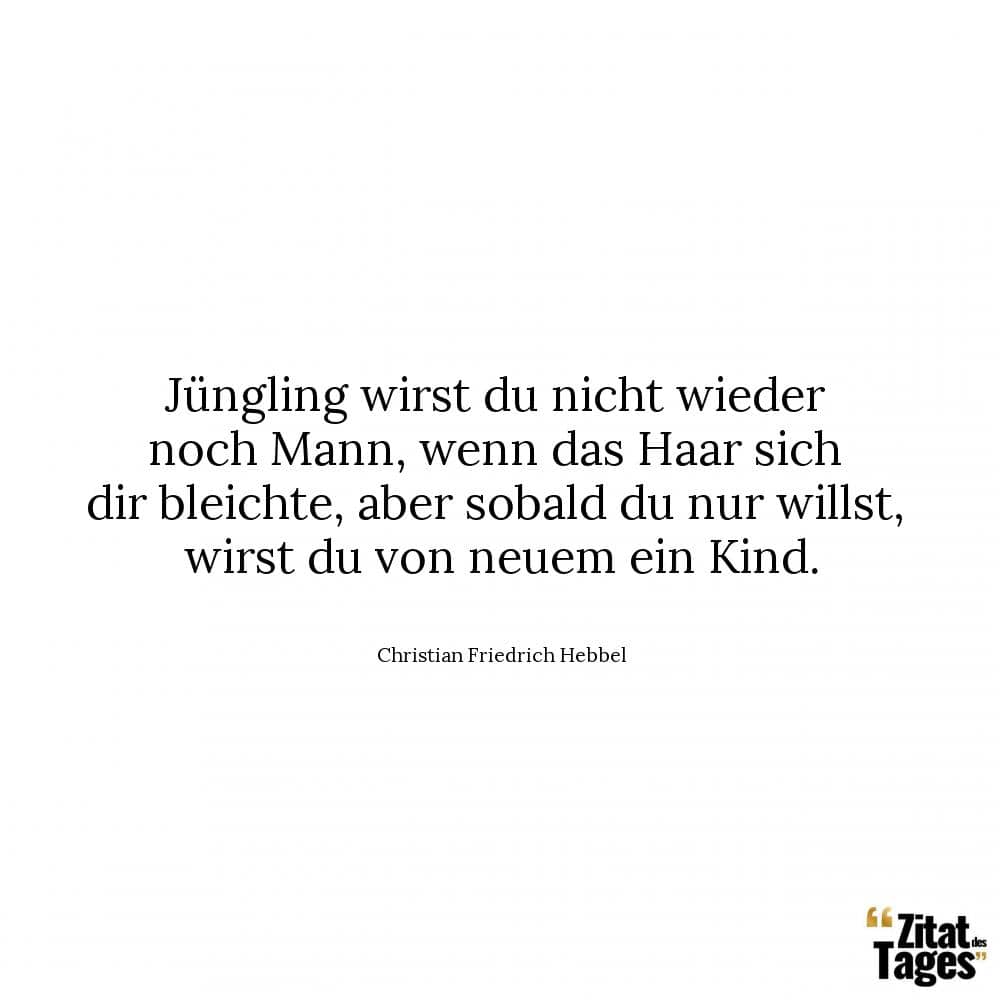 Jüngling wirst du nicht wieder noch Mann, wenn das Haar sich dir bleichte, aber sobald du nur willst, wirst du von neuem ein Kind. - Christian Friedrich Hebbel