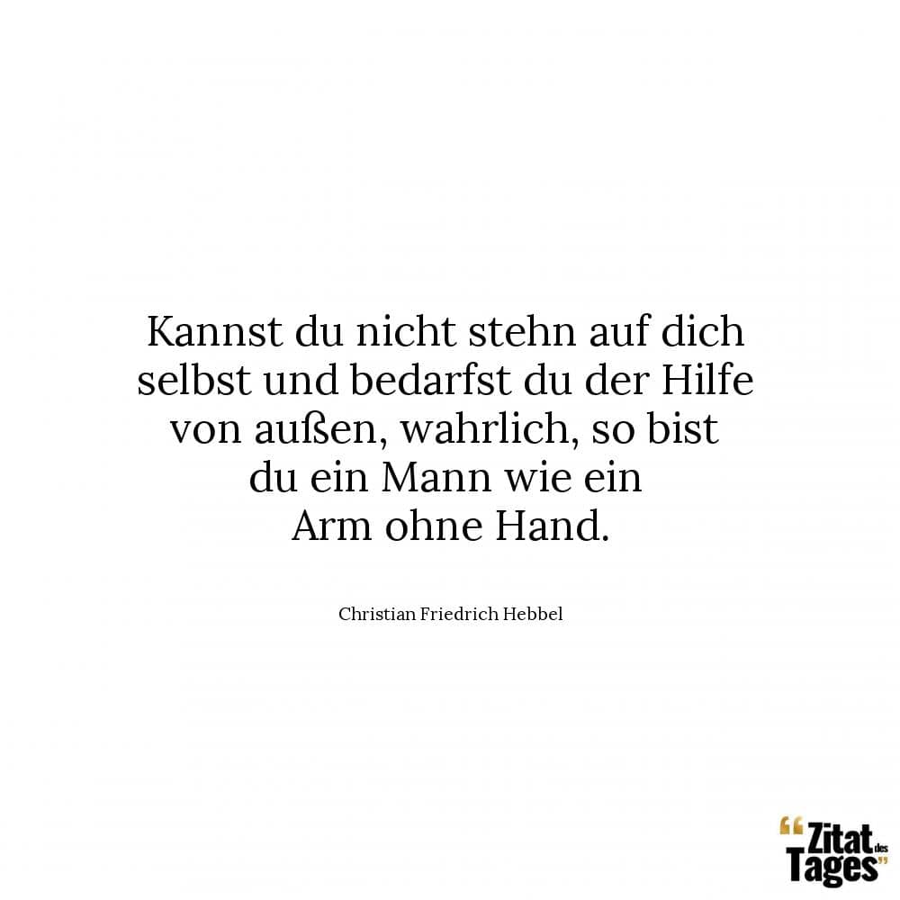 Kannst du nicht stehn auf dich selbst und bedarfst du der Hilfe von außen, wahrlich, so bist du ein Mann wie ein Arm ohne Hand. - Christian Friedrich Hebbel