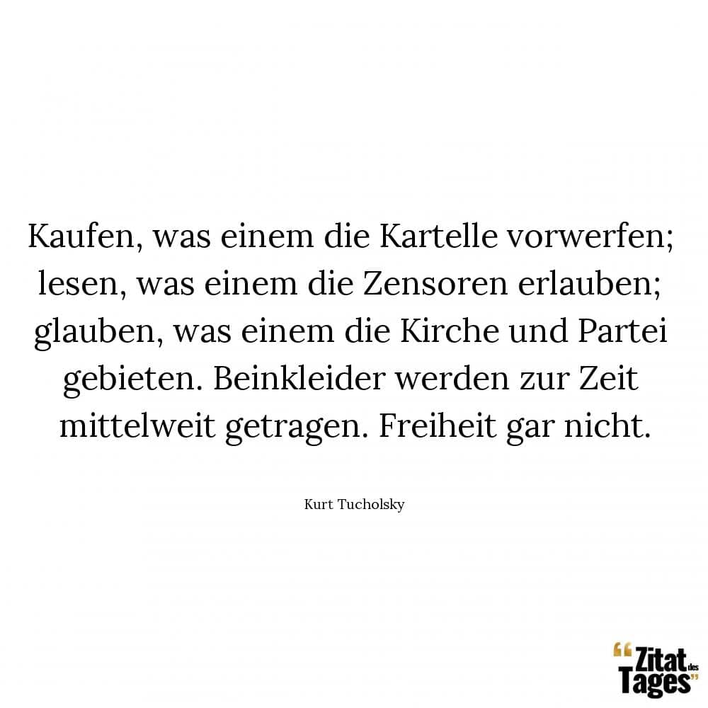 Kaufen, was einem die Kartelle vorwerfen; lesen, was einem die Zensoren erlauben; glauben, was einem die Kirche und Partei gebieten. Beinkleider werden zur Zeit mittelweit getragen. Freiheit gar nicht. - Kurt Tucholsky