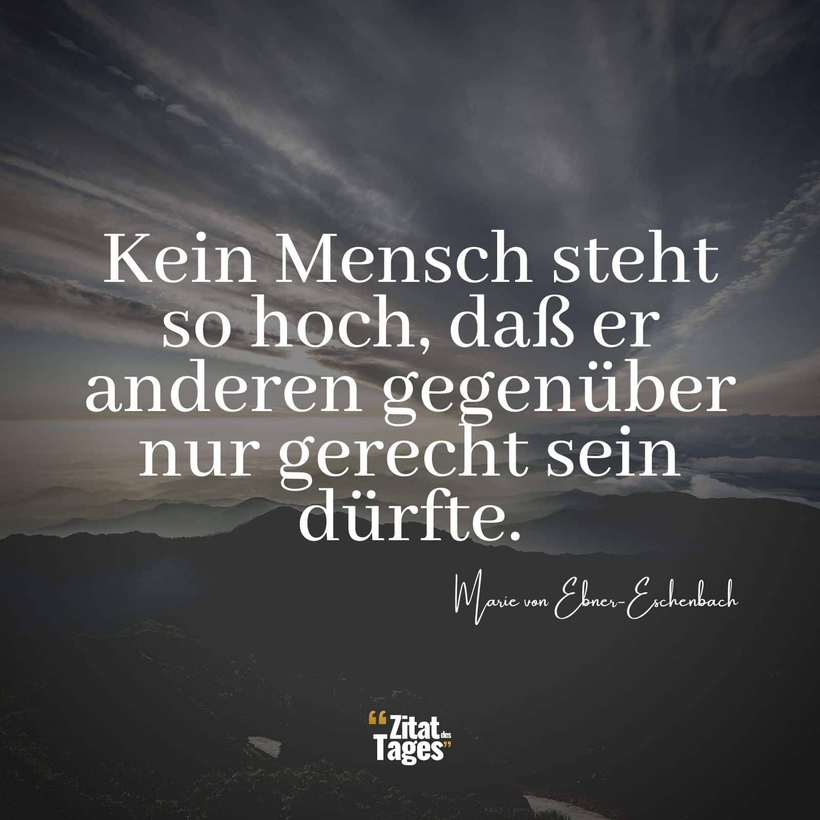 Kein Mensch steht so hoch, daß er anderen gegenüber nur gerecht sein dürfte. - Marie von Ebner-Eschenbach