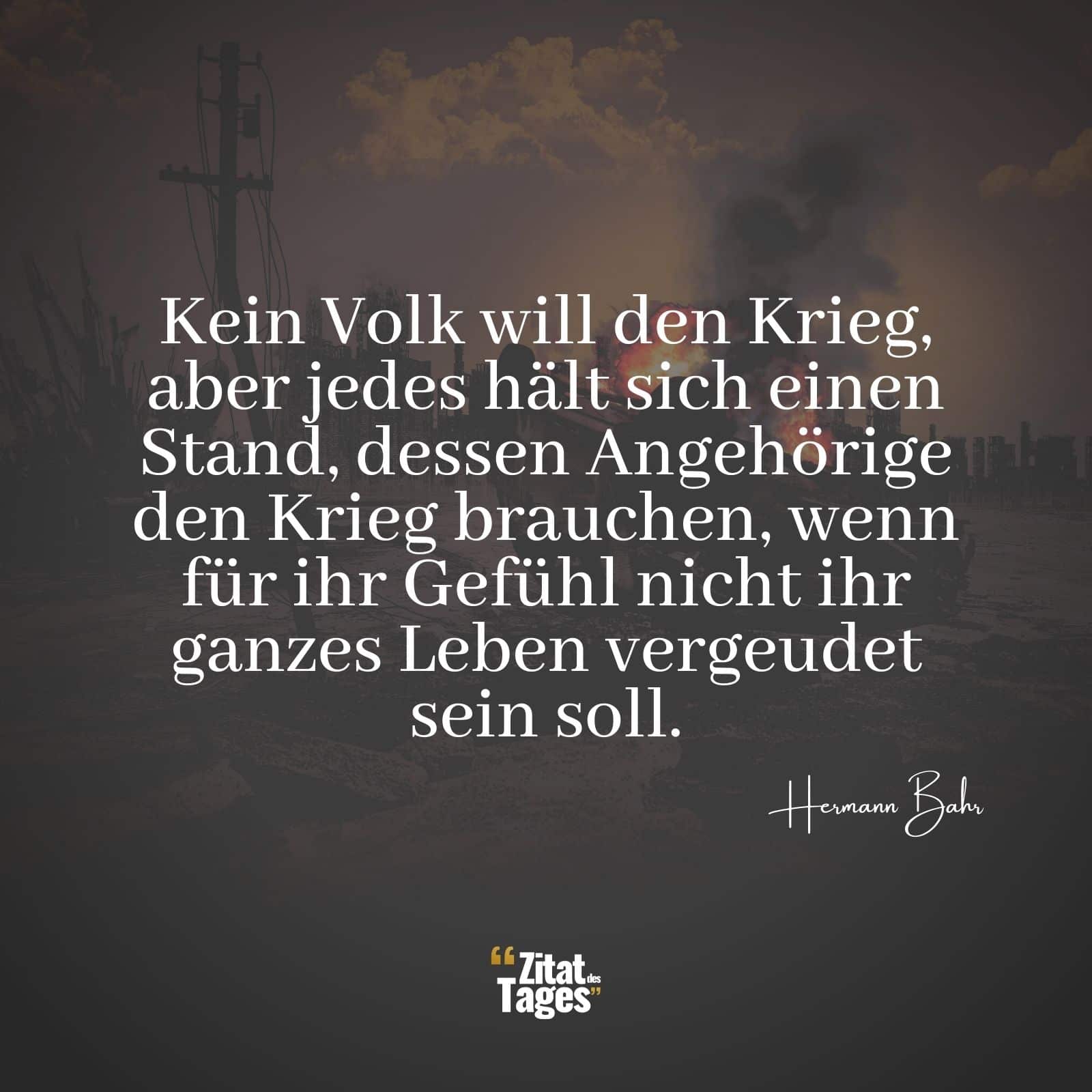 Kein Volk will den Krieg, aber jedes hält sich einen Stand, dessen Angehörige den Krieg brauchen, wenn für ihr Gefühl nicht ihr ganzes Leben vergeudet sein soll. - Hermann Bahr