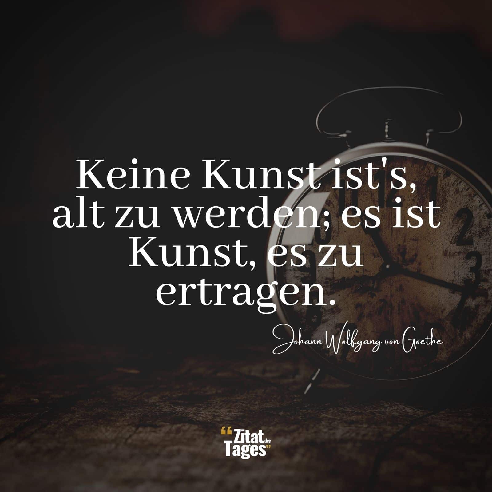 Keine Kunst ist's, alt zu werden; es ist Kunst, es zu ertragen. - Johann Wolfgang von Goethe