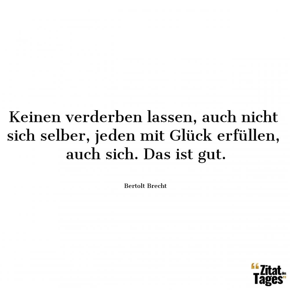 Keinen verderben lassen, auch nicht sich selber, jeden mit Glück erfüllen, auch sich. Das ist gut. - Bertolt Brecht