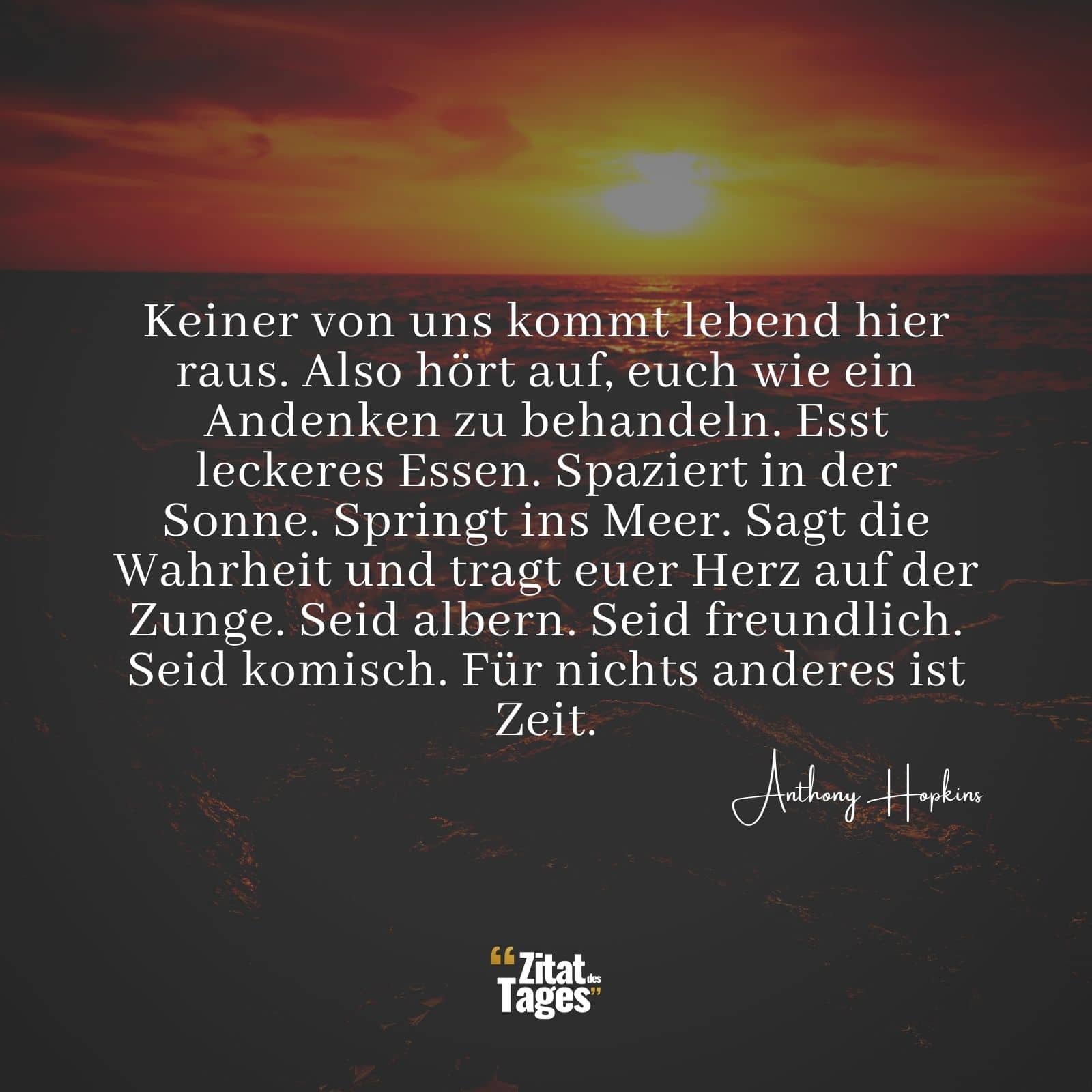 Keiner von uns kommt lebend hier raus. Also hört auf, euch wie ein Andenken zu behandeln. Esst leckeres Essen. Spaziert in der Sonne. Springt ins Meer. Sagt die Wahrheit und tragt euer Herz auf der Zunge. Seid albern. Seid freundlich. Seid komisch. Für nichts anderes ist Zeit. - Anthony Hopkins