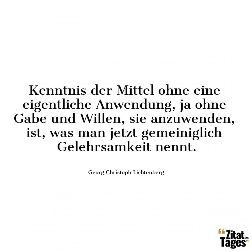 Kenntnis der Mittel ohne eine eigentliche Anwendung, ja ohne Gabe und Willen, sie anzuwenden, ist, was man jetzt gemeiniglich Gelehrsamkeit nennt. - Georg Christoph Lichtenberg