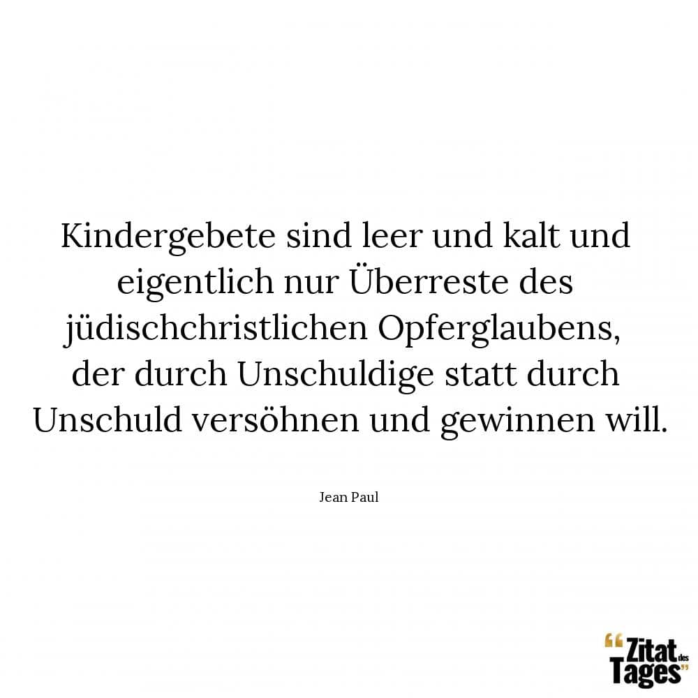 Kindergebete sind leer und kalt und eigentlich nur Überreste des jüdischchristlichen Opferglaubens, der durch Unschuldige statt durch Unschuld versöhnen und gewinnen will. - Jean Paul