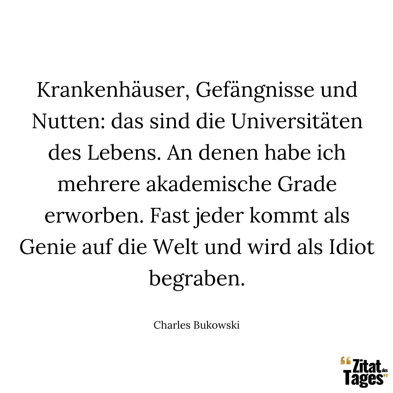 Krankenhäuser, Gefängnisse und Nutten: das sind die Universitäten des Lebens. An denen habe ich mehrere akademische Grade erworben. Fast jeder kommt als Genie auf die Welt und wird als Idiot begraben. - Charles Bukowski