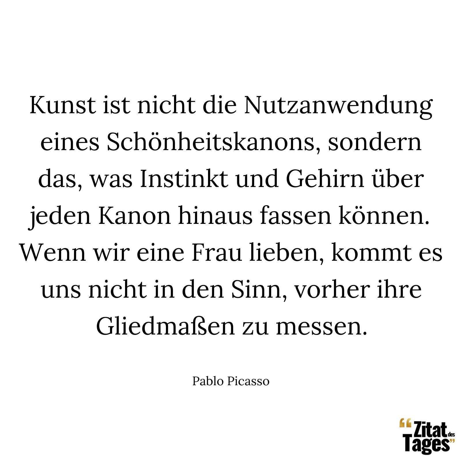 Kunst ist nicht die Nutzanwendung eines Schönheitskanons, sondern das, was Instinkt und Gehirn über jeden Kanon hinaus fassen können. Wenn wir eine Frau lieben, kommt es uns nicht in den Sinn, vorher ihre Gliedmaßen zu messen. - Pablo Picasso