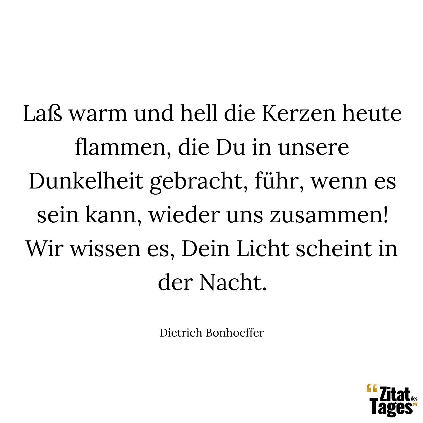 Laß warm und hell die Kerzen heute flammen, die Du in unsere Dunkelheit gebracht, führ, wenn es sein kann, wieder uns zusammen! Wir wissen es, Dein Licht scheint in der Nacht. - Dietrich Bonhoeffer