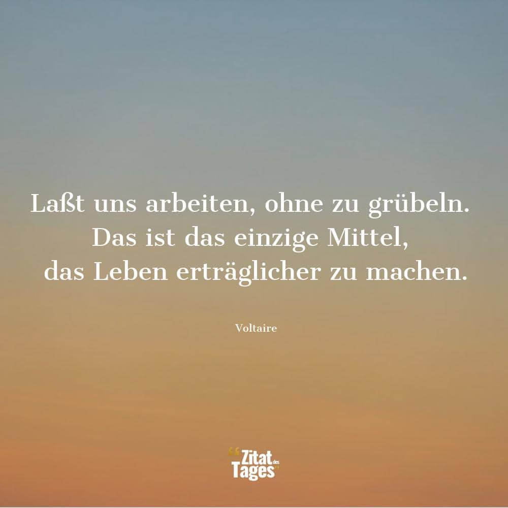 Laßt uns arbeiten, ohne zu grübeln. Das ist das einzige Mittel, das Leben erträglicher zu machen. - Voltaire