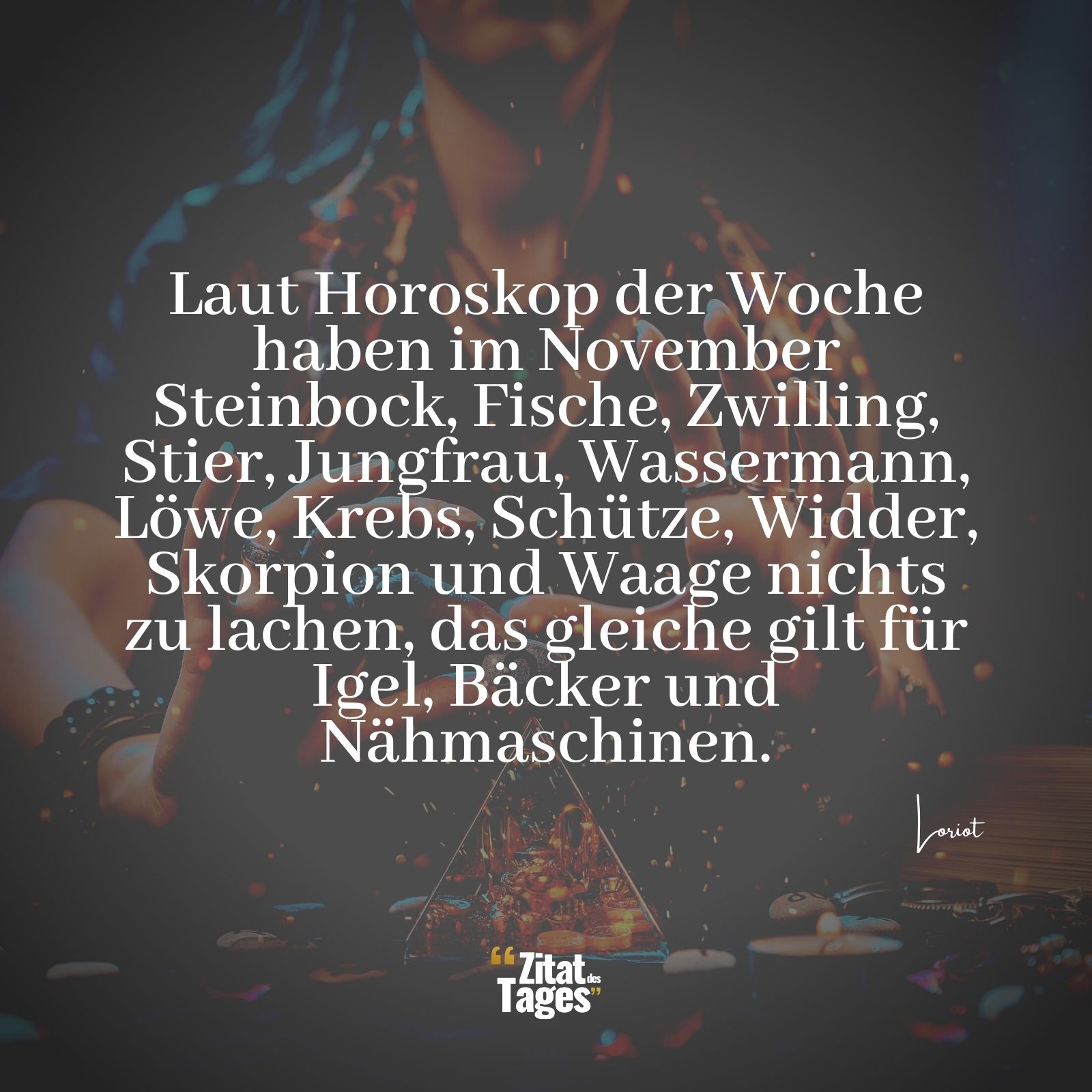 Laut Horoskop der Woche haben im November Steinbock, Fische, Zwilling, Stier, Jungfrau, Wassermann, Löwe, Krebs, Schütze, Widder, Skorpion und Waage nichts zu lachen, das gleiche gilt für Igel, Bäcker und Nähmaschinen. - Loriot