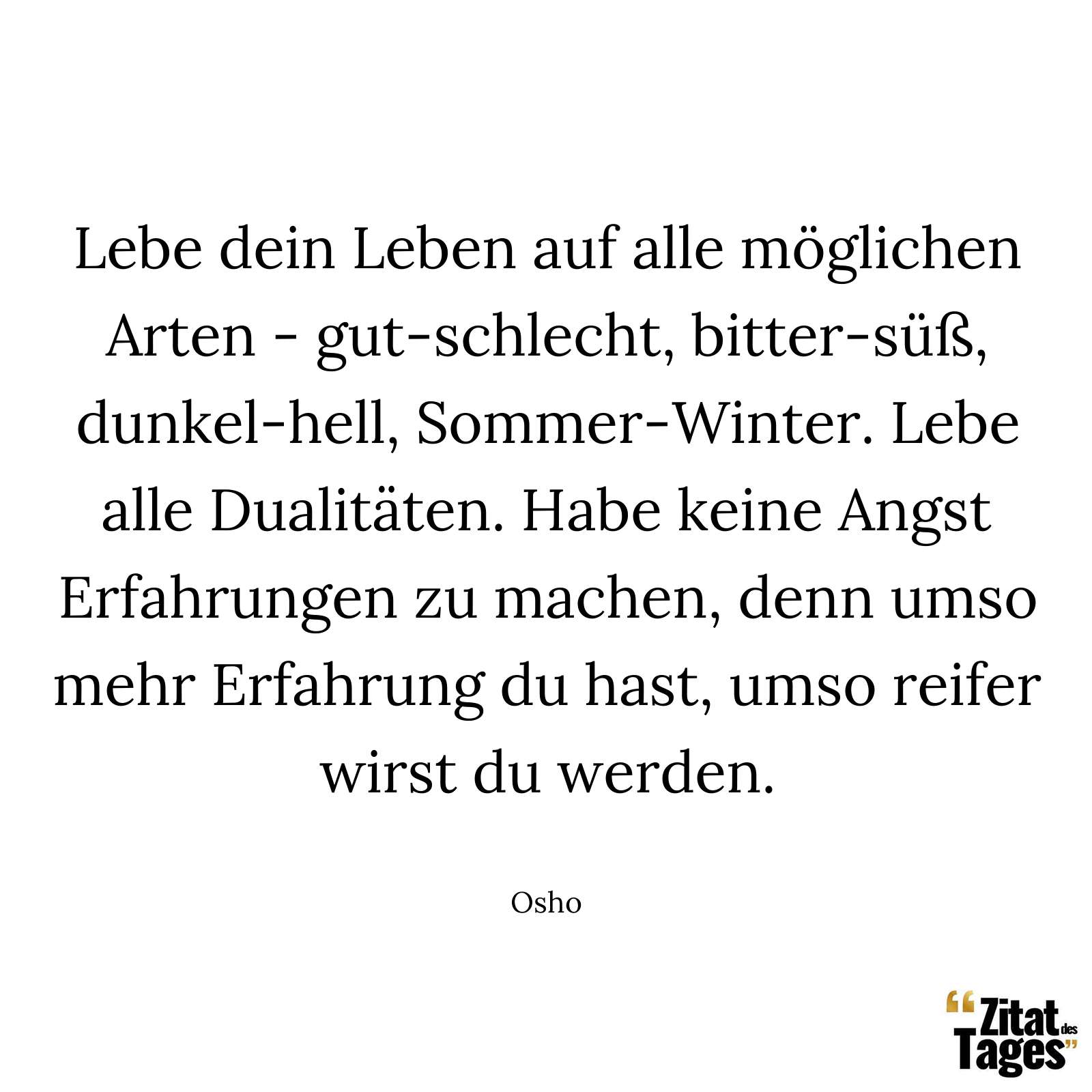 Lebe dein Leben auf alle möglichen Arten - gut-schlecht, bitter-süß, dunkel-hell, Sommer-Winter. Lebe alle Dualitäten. Habe keine Angst Erfahrungen zu machen, denn umso mehr Erfahrung du hast, umso reifer wirst du werden. - Osho