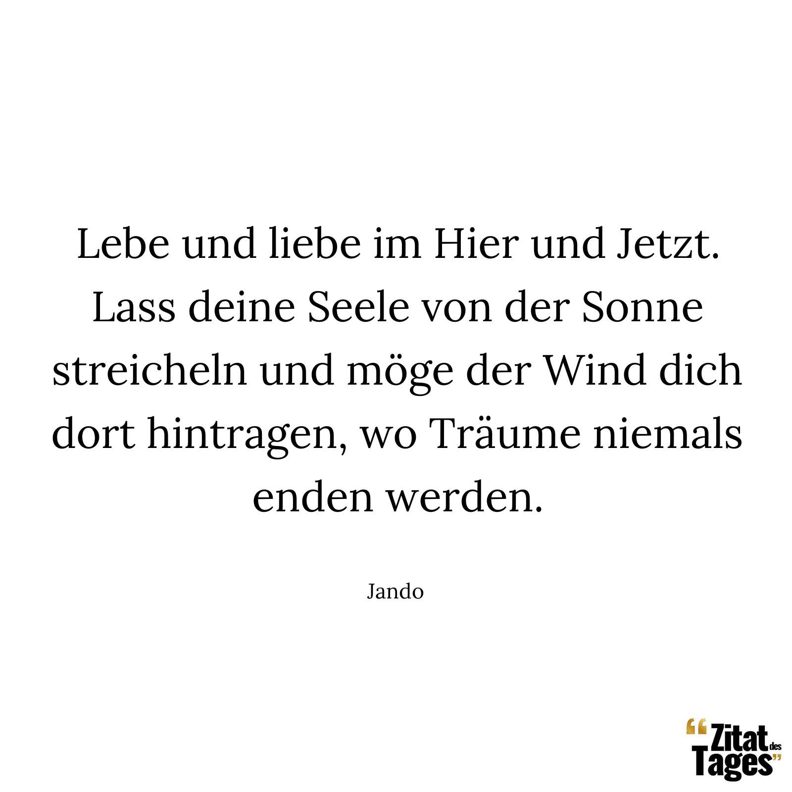 Lebe und liebe im Hier und Jetzt. Lass deine Seele von der Sonne streicheln und möge der Wind dich dort hintragen, wo Träume niemals enden werden. - Jando