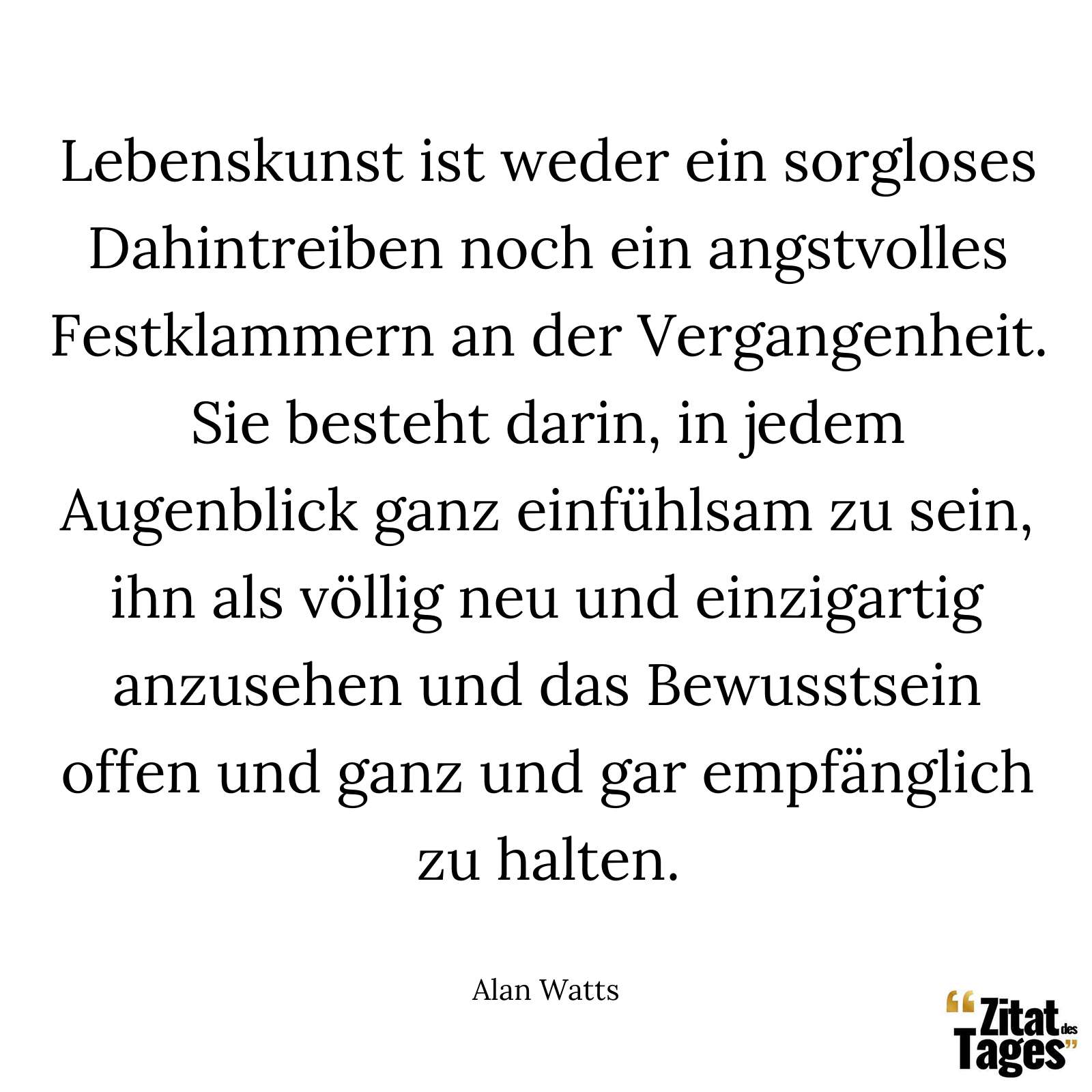 Lebenskunst ist weder ein sorgloses Dahintreiben noch ein angstvolles Festklammern an der Vergangenheit. Sie besteht darin, in jedem Augenblick ganz einfühlsam zu sein, ihn als völlig neu und einzigartig anzusehen und das Bewusstsein offen und ganz und gar empfänglich zu halten. - Alan Watts