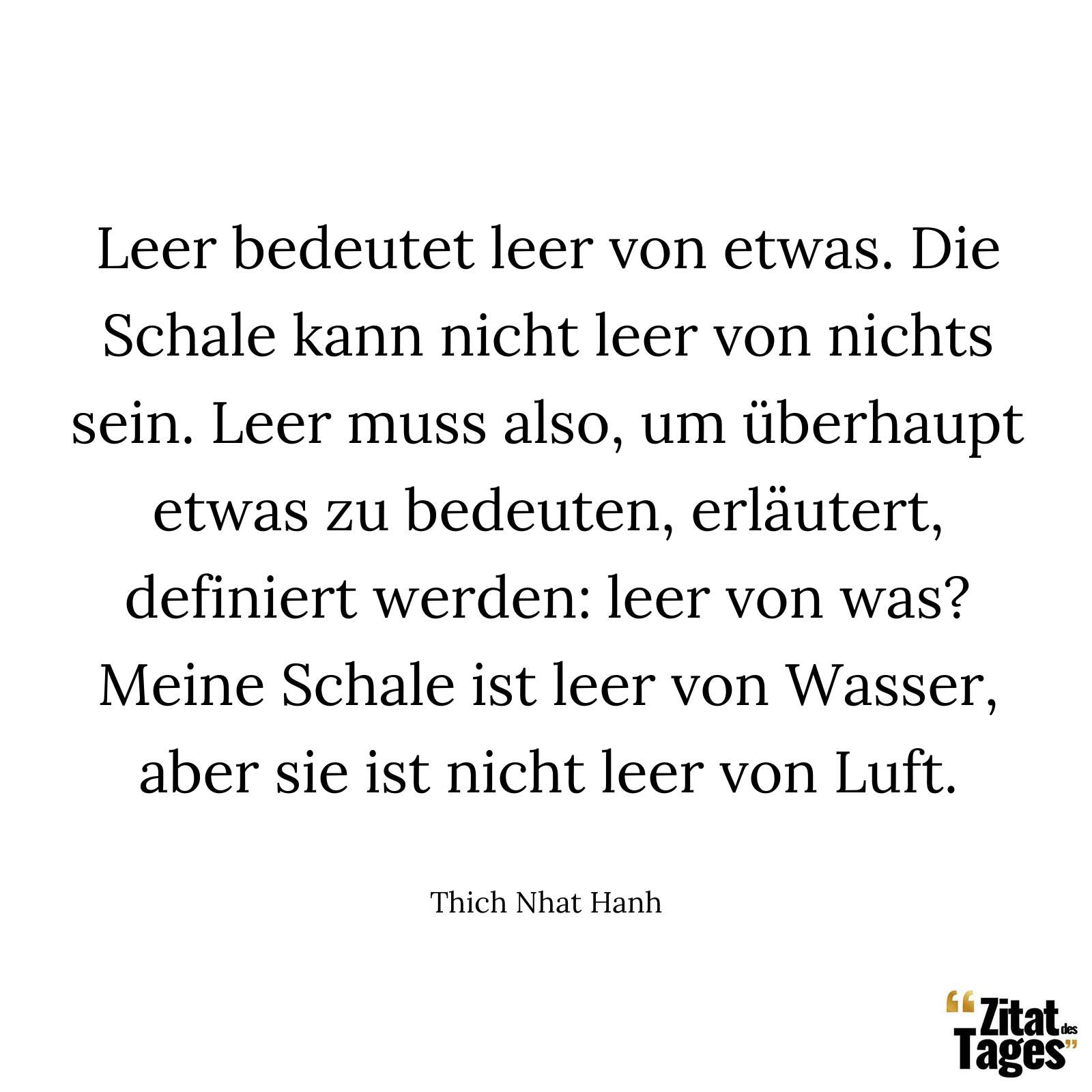 Leer bedeutet leer von etwas. Die Schale kann nicht leer von nichts sein. Leer muss also, um überhaupt etwas zu bedeuten, erläutert, definiert werden: leer von was? Meine Schale ist leer von Wasser, aber sie ist nicht leer von Luft. - Thich Nhat Hanh