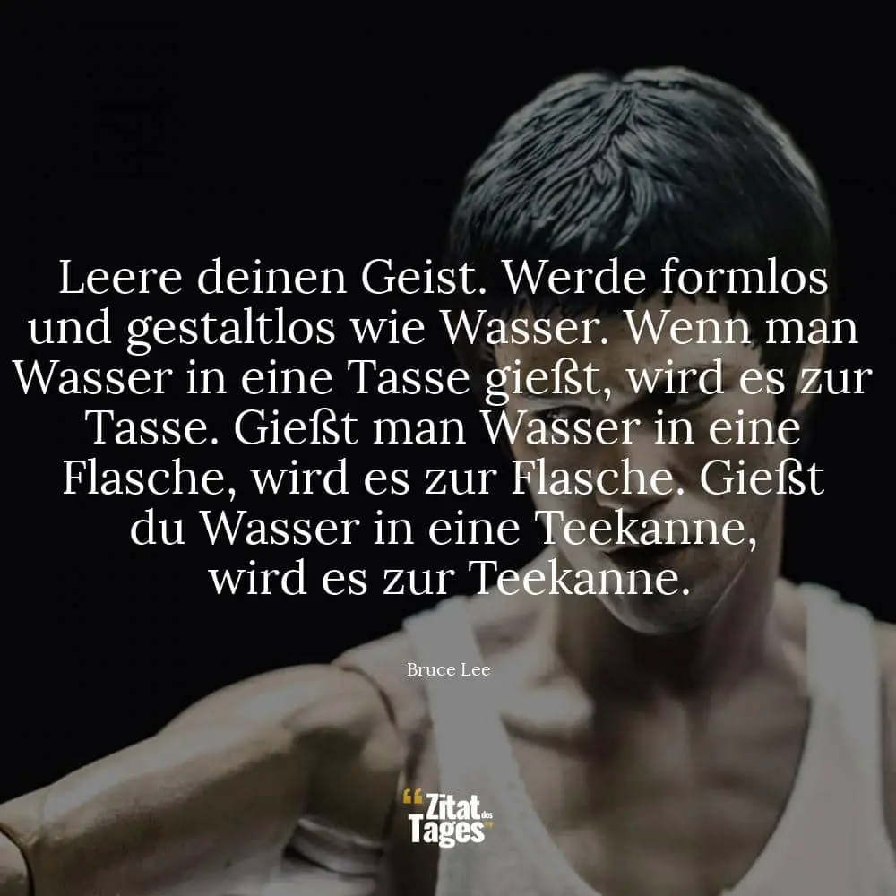 Leere deinen Geist. Werde formlos und gestaltlos wie Wasser. Wenn man Wasser in eine Tasse gießt, wird es zur Tasse. Gießt man Wasser in eine Flasche, wird es zur Flasche. Gießt du Wasser in eine Teekanne, wird es zur Teekanne. - Bruce Lee