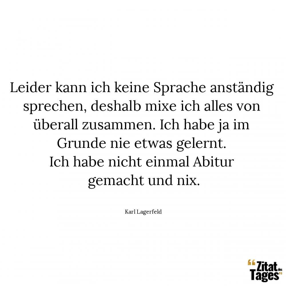 Leider kann ich keine Sprache anständig sprechen, deshalb mixe ich alles von überall zusammen. Ich habe ja im Grunde nie etwas gelernt. Ich habe nicht einmal Abitur gemacht und nix. - Karl Lagerfeld