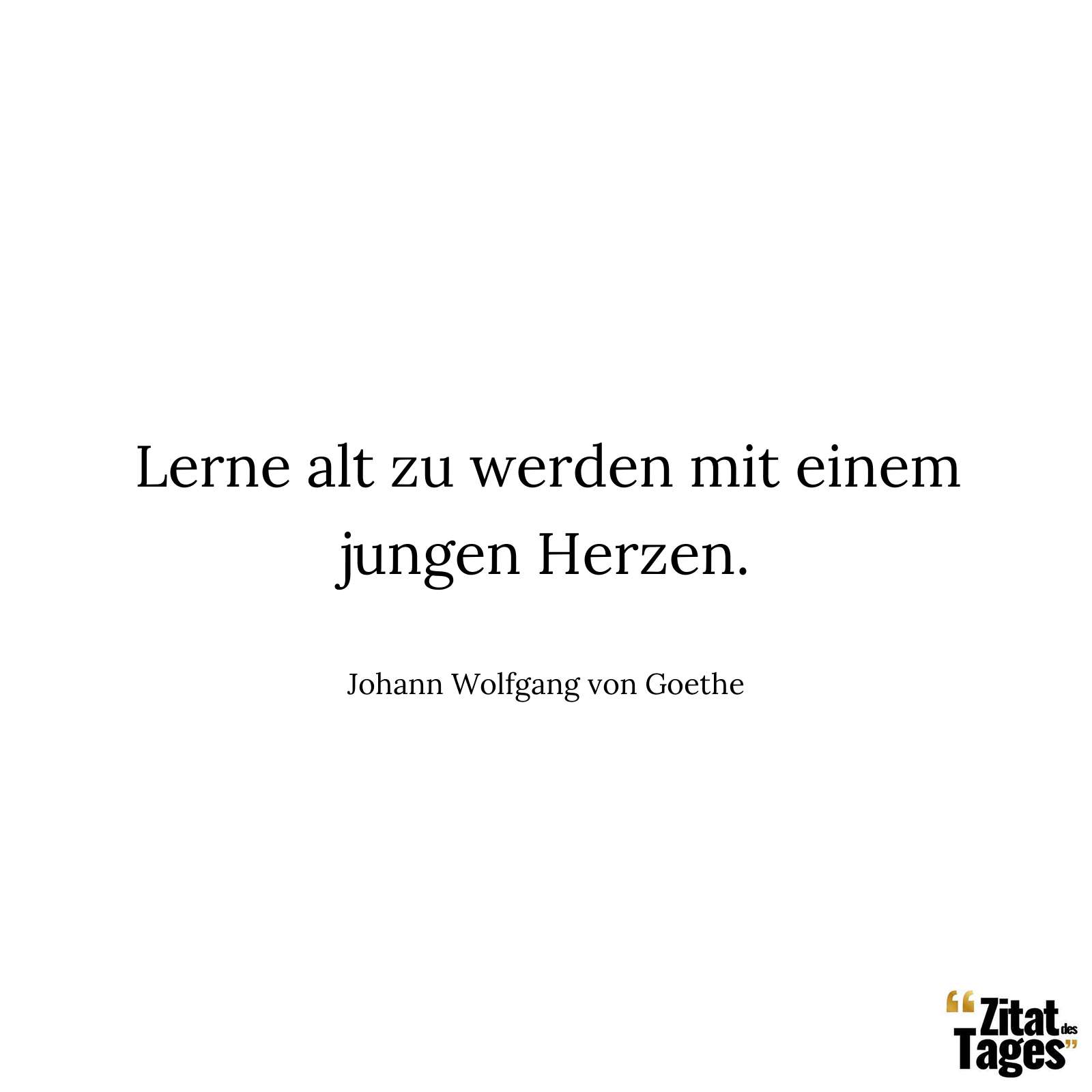 Lerne alt zu werden mit einem jungen Herzen. - Johann Wolfgang von Goethe