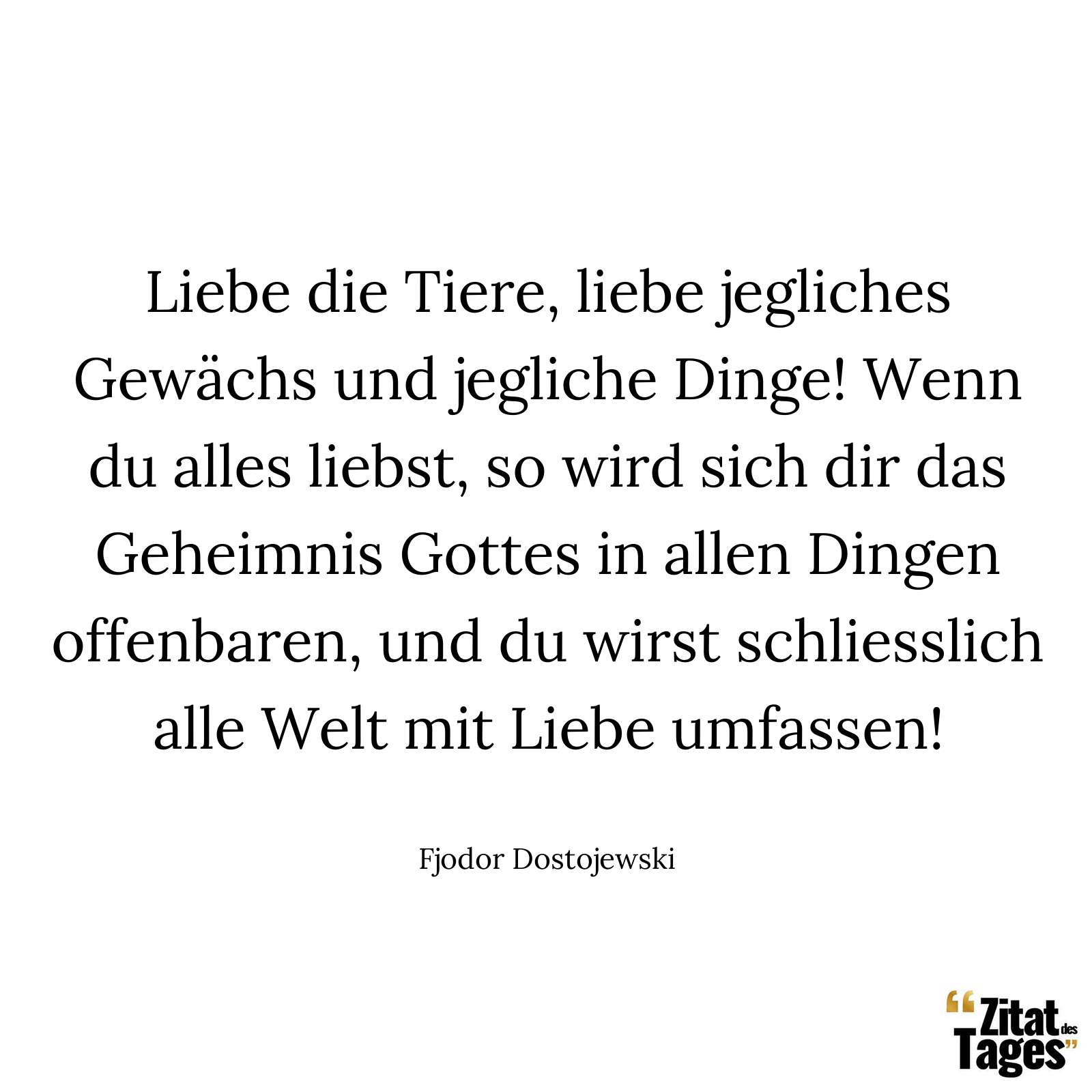 Liebe die Tiere, liebe jegliches Gewächs und jegliche Dinge! Wenn du alles liebst, so wird sich dir das Geheimnis Gottes in allen Dingen offenbaren, und du wirst schliesslich alle Welt mit Liebe umfassen! - Fjodor Dostojewski