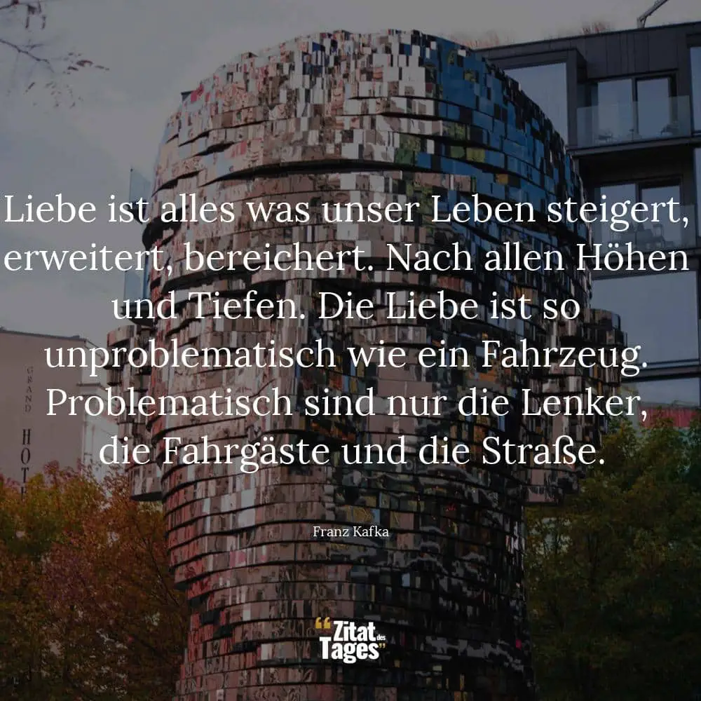 Liebe ist alles was unser Leben steigert, erweitert, bereichert. Nach allen Höhen und Tiefen. Die Liebe ist so unproblematisch wie ein Fahrzeug. Problematisch sind nur die Lenker, die Fahrgäste und die Straße. - Franz Kafka