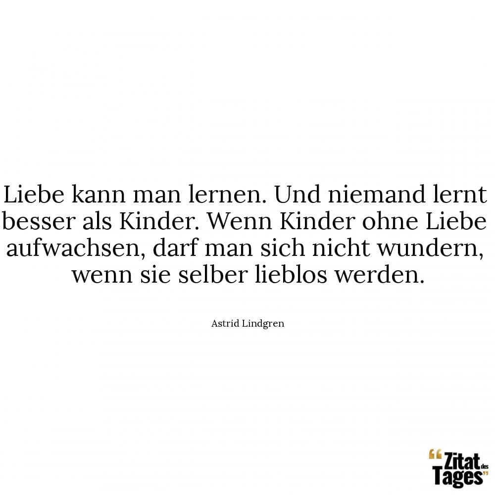 Liebe kann man lernen. Und niemand lernt besser als Kinder. Wenn Kinder ohne Liebe aufwachsen, darf man sich nicht wundern, wenn sie selber lieblos werden. - Astrid Lindgren