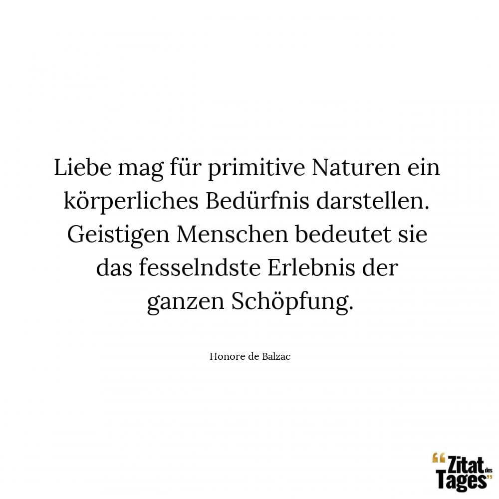 Liebe mag für primitive Naturen ein körperliches Bedürfnis darstellen. Geistigen Menschen bedeutet sie das fesselndste Erlebnis der ganzen Schöpfung. - Honore de Balzac